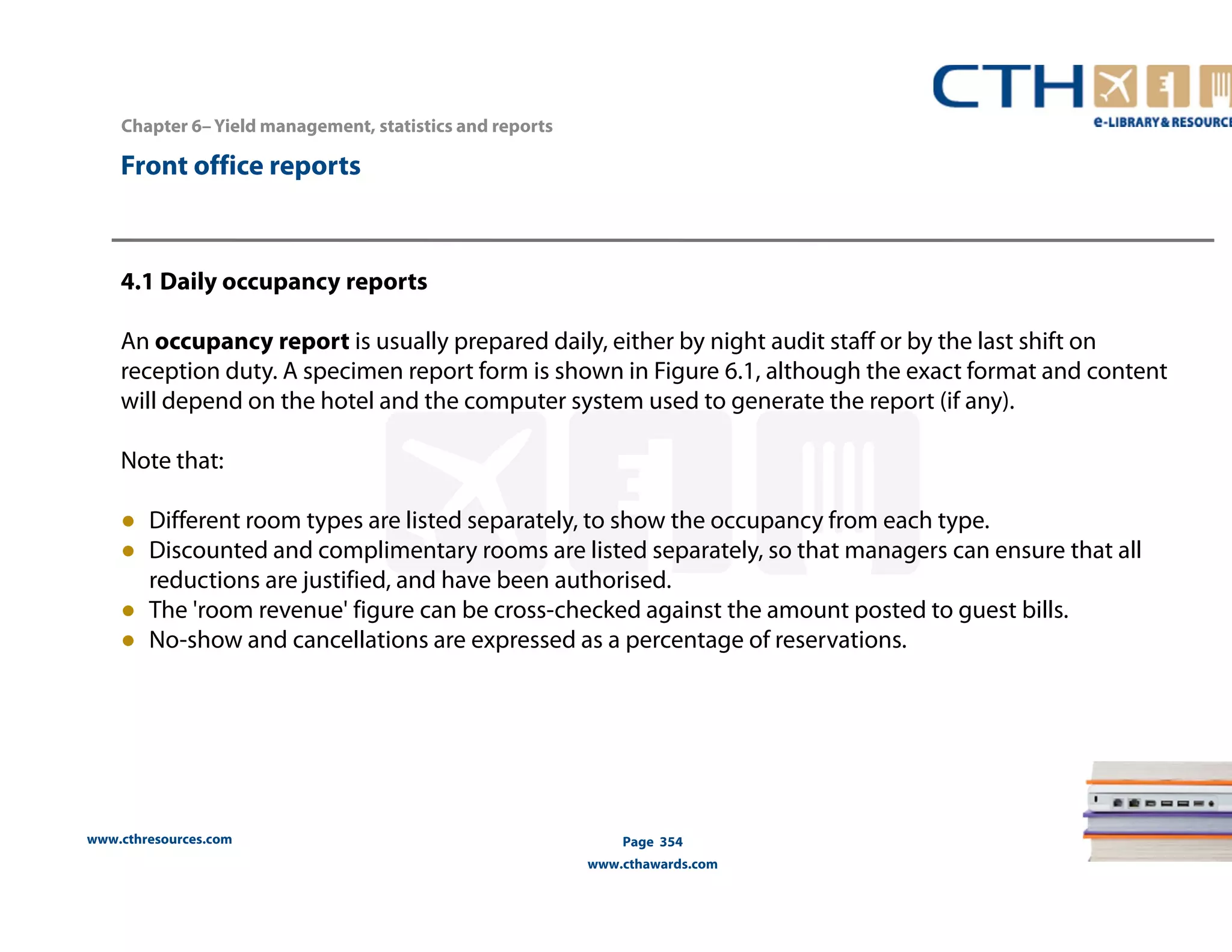 www.cthresources.com 
Page 354 
www.cthawards.com 
Chapter 6– Yield management, statistics and reports 
Front office reports 
4.1 Daily occupancy reports 
An occupancy report is usually prepared daily, either by night audit staff or by the last shift on 
reception duty. A specimen report form is shown in Figure 6.1, although the exact format and content 
will depend on the hotel and the computer system used to generate the report (if any). 
Note that: 
● Different room types are listed separately, to show the occupancy from each type. 
● Discounted and complimentary rooms are listed separately, so that managers can ensure that all 
reductions are justified, and have been authorised. 
● The 'room revenue' figure can be cross-checked against the amount posted to guest bills. 
● No-show and cancellations are expressed as a percentage of reservations. 
 