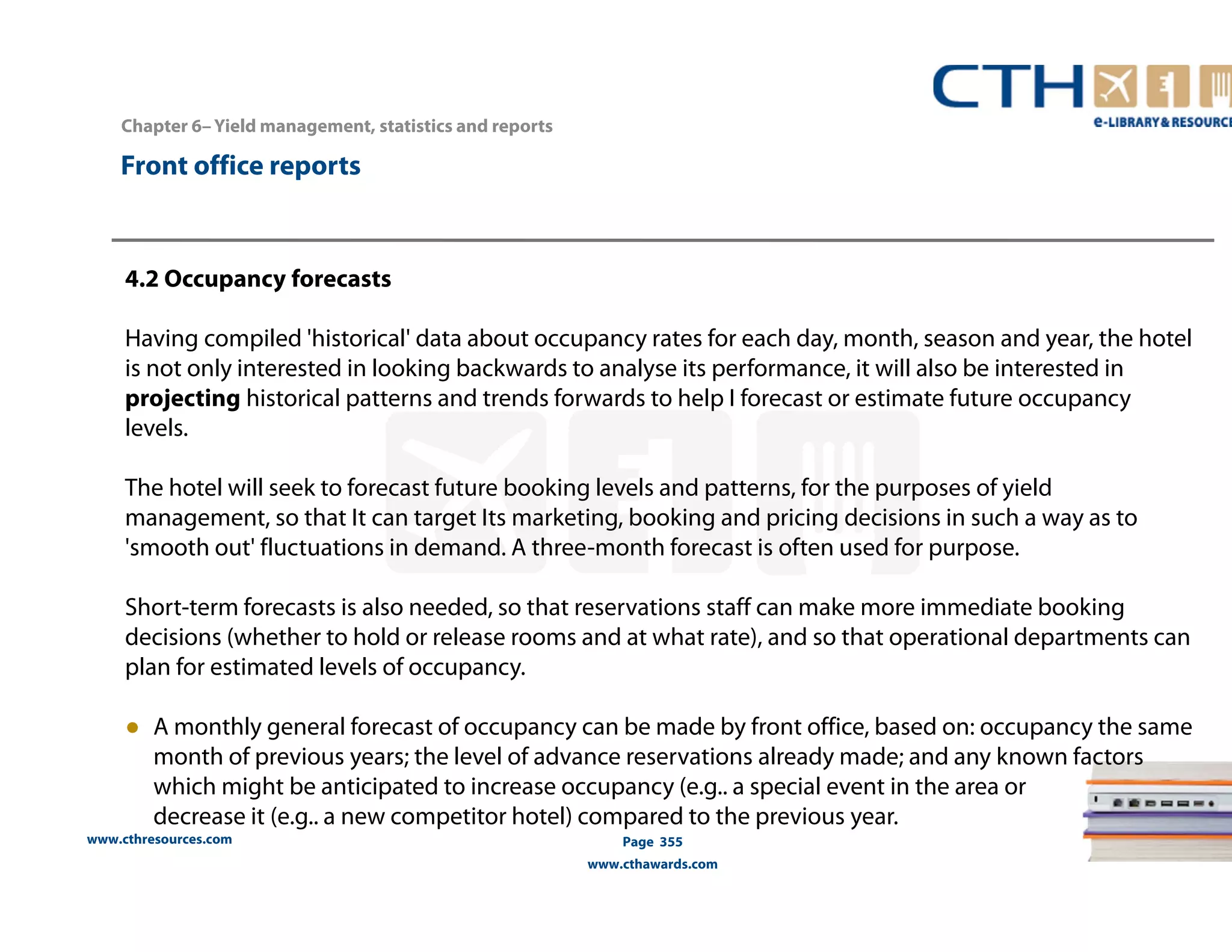 www.cthresources.com 
Page 355 
www.cthawards.com 
Chapter 6– Yield management, statistics and reports 
Front office reports 
4.2 Occupancy forecasts 
Having compiled 'historical' data about occupancy rates for each day, month, season and year, the hotel 
is not only interested in looking backwards to analyse its performance, it will also be interested in 
projecting historical patterns and trends forwards to help I forecast or estimate future occupancy 
levels. 
The hotel will seek to forecast future booking levels and patterns, for the purposes of yield 
management, so that It can target Its marketing, booking and pricing decisions in such a way as to 
'smooth out' fluctuations in demand. A three-month forecast is often used for purpose. 
Short-term forecasts is also needed, so that reservations staff can make more immediate booking 
decisions (whether to hold or release rooms and at what rate), and so that operational departments can 
plan for estimated levels of occupancy. 
● A monthly general forecast of occupancy can be made by front office, based on: occupancy the same 
month of previous years; the level of advance reservations already made; and any known factors 
which might be anticipated to increase occupancy (e.g.. a special event in the area or 
decrease it (e.g.. a new competitor hotel) compared to the previous year. 
 