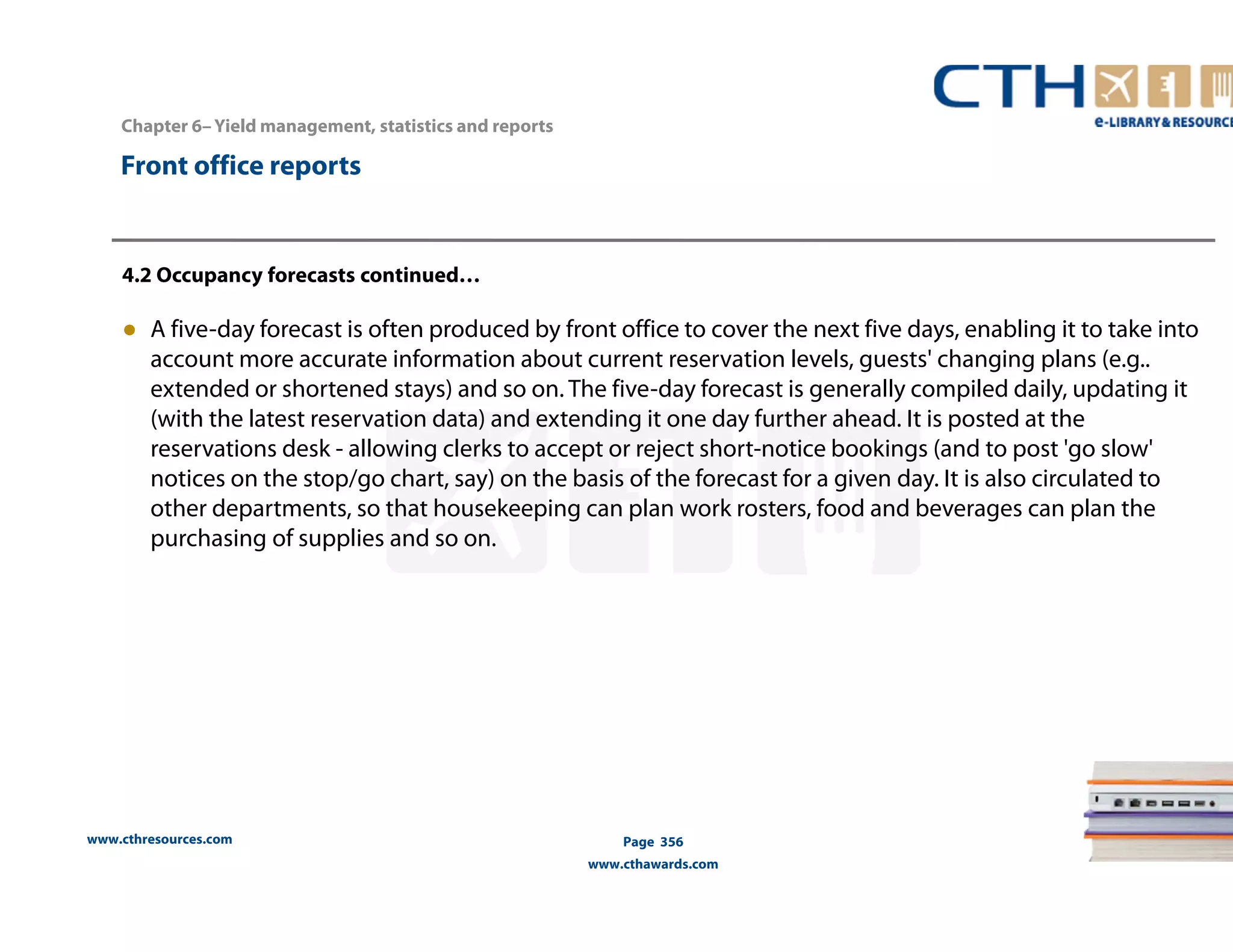 www.cthresources.com 
Page 356 
www.cthawards.com 
Chapter 6– Yield management, statistics and reports 
Front office reports 
4.2 Occupancy forecasts continued… 
● A five-day forecast is often produced by front office to cover the next five days, enabling it to take into 
account more accurate information about current reservation levels, guests' changing plans (e.g.. 
extended or shortened stays) and so on. The five-day forecast is generally compiled daily, updating it 
(with the latest reservation data) and extending it one day further ahead. It is posted at the 
reservations desk - allowing clerks to accept or reject short-notice bookings (and to post 'go slow' 
notices on the stop/go chart, say) on the basis of the forecast for a given day. It is also circulated to 
other departments, so that housekeeping can plan work rosters, food and beverages can plan the 
purchasing of supplies and so on. 
 