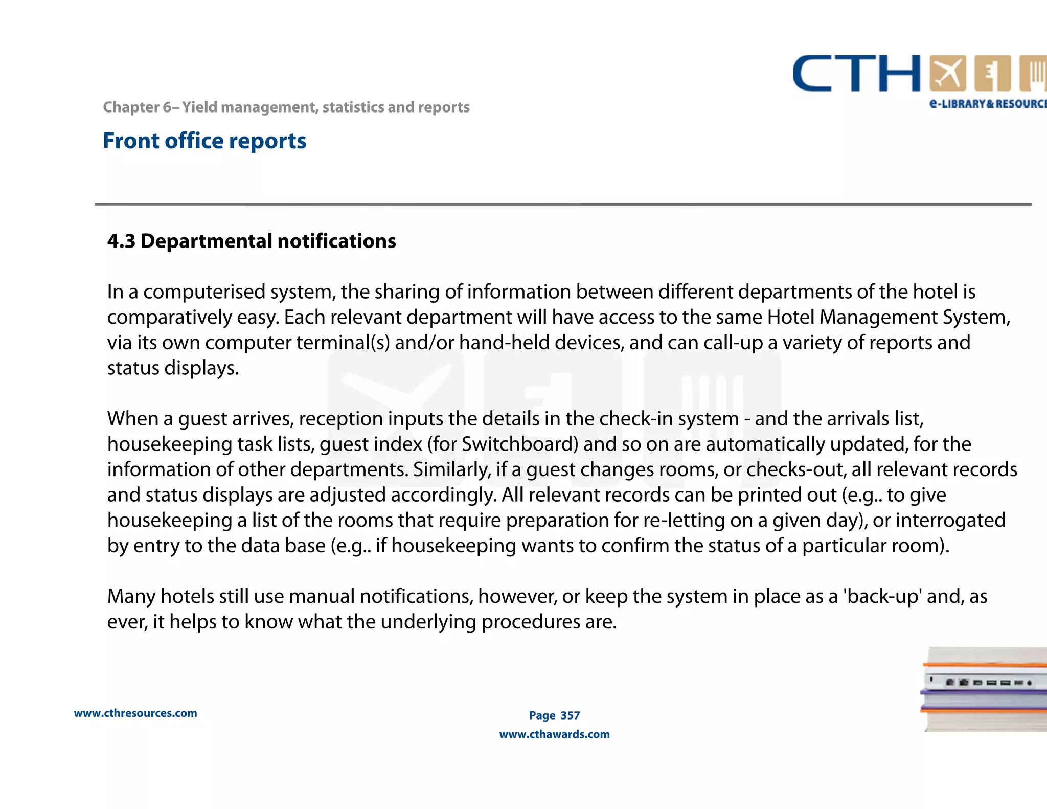 www.cthresources.com 
Page 357 
www.cthawards.com 
Chapter 6– Yield management, statistics and reports 
Front office reports 
4.3 Departmental notifications 
In a computerised system, the sharing of information between different departments of the hotel is 
comparatively easy. Each relevant department will have access to the same Hotel Management System, 
via its own computer terminal(s) and/or hand-held devices, and can call-up a variety of reports and 
status displays. 
When a guest arrives, reception inputs the details in the check-in system - and the arrivals list, 
housekeeping task lists, guest index (for Switchboard) and so on are automatically updated, for the 
information of other departments. Similarly, if a guest changes rooms, or checks-out, all relevant records 
and status displays are adjusted accordingly. All relevant records can be printed out (e.g.. to give 
housekeeping a list of the rooms that require preparation for re-Ietting on a given day), or interrogated 
by entry to the data base (e.g.. if housekeeping wants to confirm the status of a particular room). 
Many hotels still use manual notifications, however, or keep the system in place as a 'back-up' and, as 
ever, it helps to know what the underlying procedures are. 
 