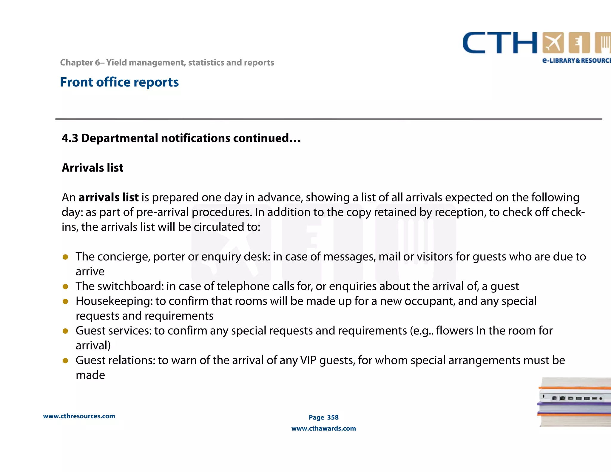 www.cthresources.com 
Page 358 
www.cthawards.com 
Chapter 6– Yield management, statistics and reports 
Front office reports 
4.3 Departmental notifications continued… 
Arrivals list 
An arrivals list is prepared one day in advance, showing a list of all arrivals expected on the following 
day: as part of pre-arrival procedures. In addition to the copy retained by reception, to check off check-ins, 
the arrivals list will be circulated to: 
● The concierge, porter or enquiry desk: in case of messages, mail or visitors for guests who are due to 
arrive 
● The switchboard: in case of telephone calls for, or enquiries about the arrival of, a guest 
● Housekeeping: to confirm that rooms will be made up for a new occupant, and any special 
requests and requirements 
● Guest services: to confirm any special requests and requirements (e.g.. flowers In the room for 
arrival) 
● Guest relations: to warn of the arrival of any VIP guests, for whom special arrangements must be 
made 
 