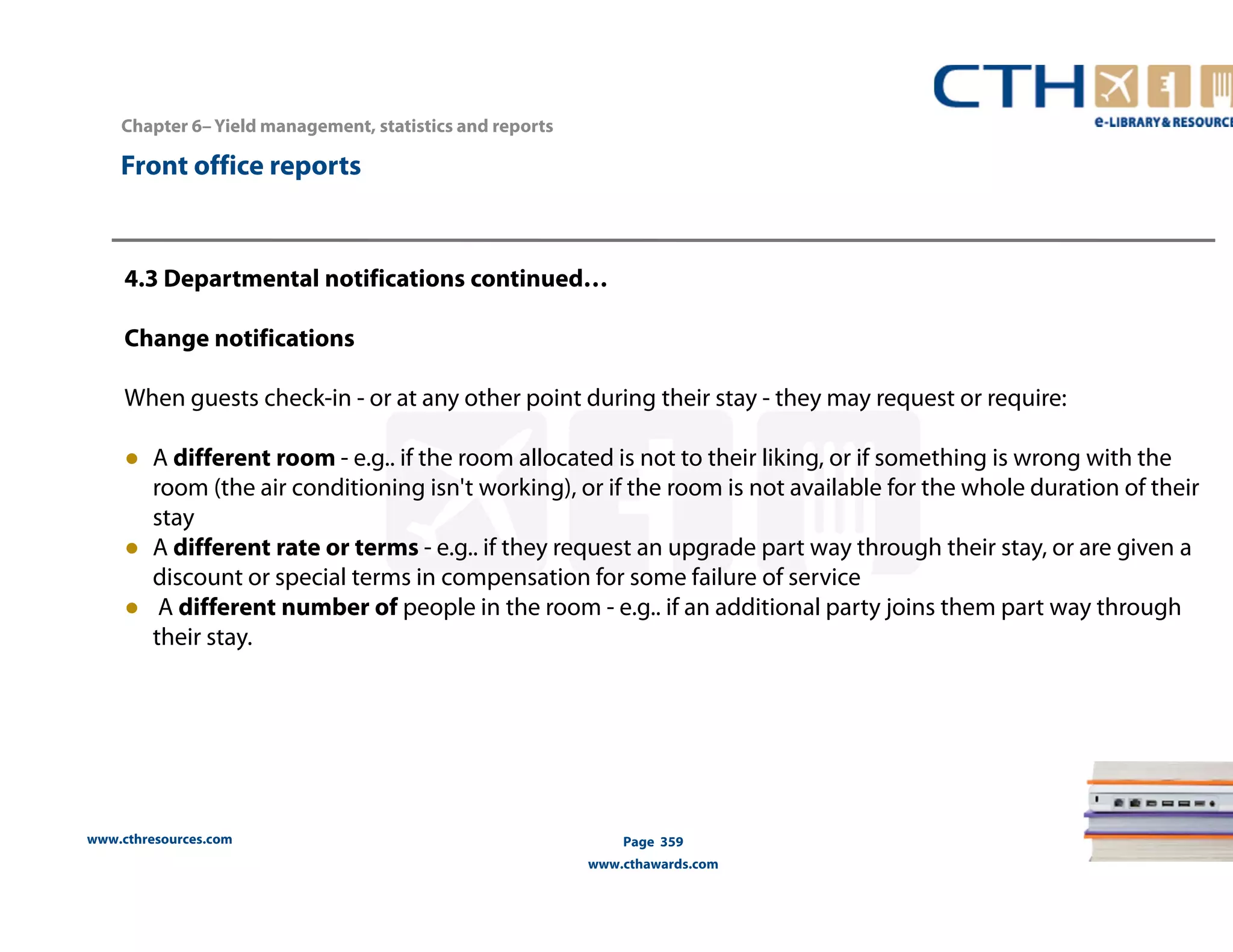 www.cthresources.com 
Page 359 
www.cthawards.com 
Chapter 6– Yield management, statistics and reports 
Front office reports 
4.3 Departmental notifications continued… 
Change notifications 
When guests check-in - or at any other point during their stay - they may request or require: 
● A different room - e.g.. if the room allocated is not to their liking, or if something is wrong with the 
room (the air conditioning isn't working), or if the room is not available for the whole duration of their 
stay 
● A different rate or terms - e.g.. if they request an upgrade part way through their stay, or are given a 
discount or special terms in compensation for some failure of service 
● A different number of people in the room - e.g.. if an additional party joins them part way through 
their stay. 
 