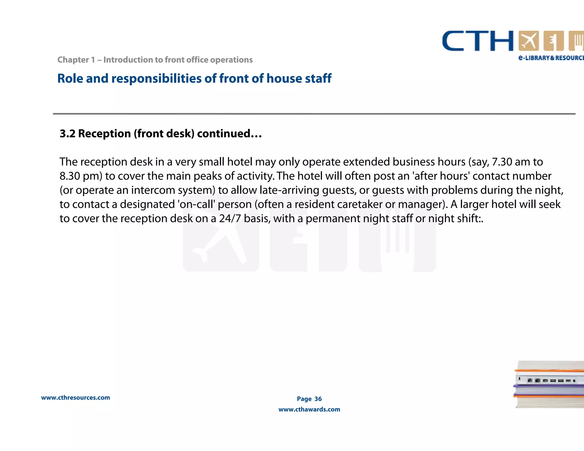 Chapter 1 – Introduction to front office operations 
Role and responsibilities of front of house staff 
3.2 Reception (front desk) continued… 
The reception desk in a very small hotel may only operate extended business hours (say, 7.30 am to 
8.30 pm) to cover the main peaks of activity. The hotel will often post an 'after hours' contact number 
(or operate an intercom system) to allow late-arriving guests, or guests with problems during the night, 
to contact a designated 'on-call' person (often a resident caretaker or manager). A larger hotel will seek 
to cover the reception desk on a 24/7 basis, with a permanent night staff or night shift:. 
www.cthresources.com 
Page 36 
www.cthawards.com 
 