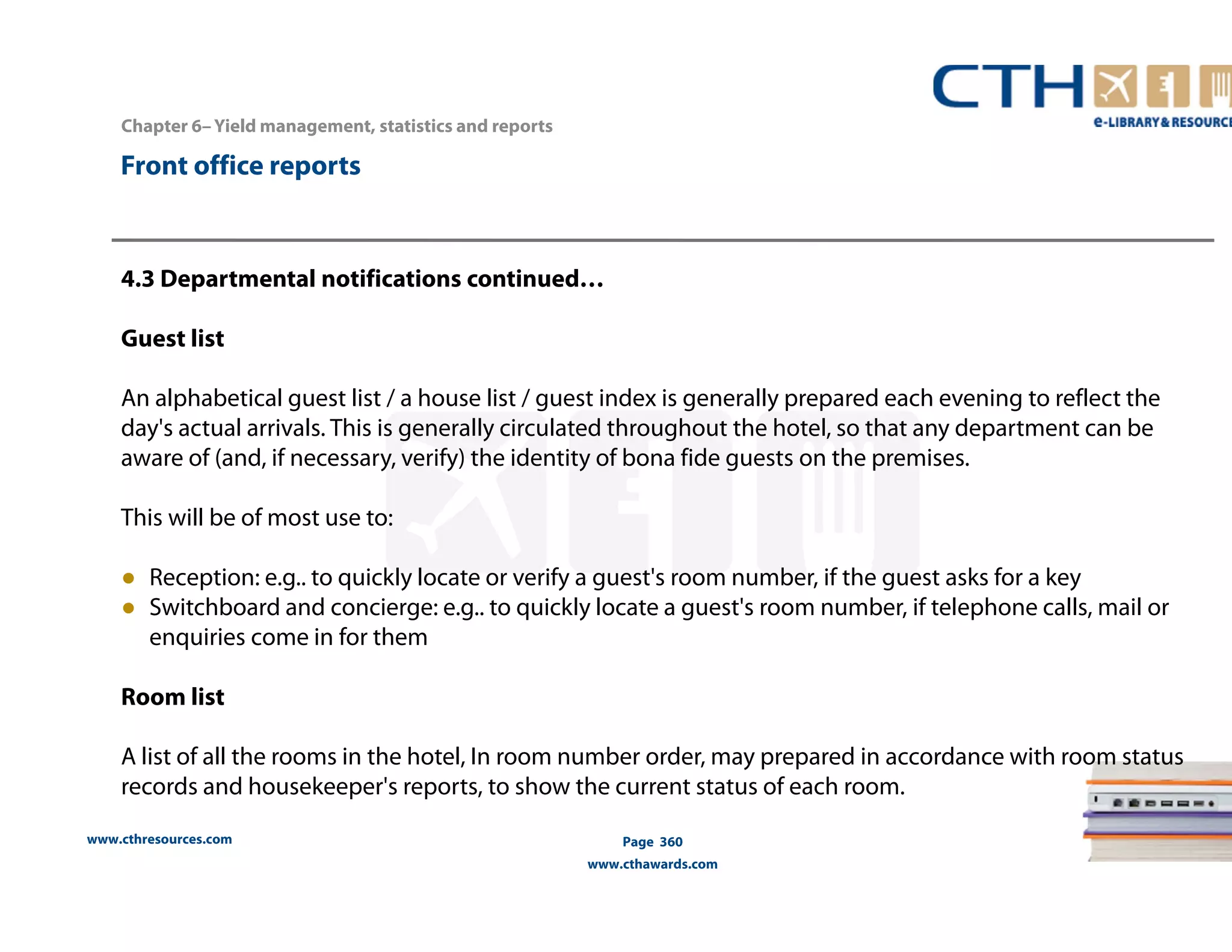 www.cthresources.com 
Page 360 
www.cthawards.com 
Chapter 6– Yield management, statistics and reports 
Front office reports 
4.3 Departmental notifications continued… 
Guest list 
An alphabetical guest list / a house list / guest index is generally prepared each evening to reflect the 
day's actual arrivals. This is generally circulated throughout the hotel, so that any department can be 
aware of (and, if necessary, verify) the identity of bona fide guests on the premises. 
This will be of most use to: 
● Reception: e.g.. to quickly locate or verify a guest's room number, if the guest asks for a key 
● Switchboard and concierge: e.g.. to quickly locate a guest's room number, if telephone calls, mail or 
enquiries come in for them 
Room list 
A list of all the rooms in the hotel, In room number order, may prepared in accordance with room status 
records and housekeeper's reports, to show the current status of each room. 
 