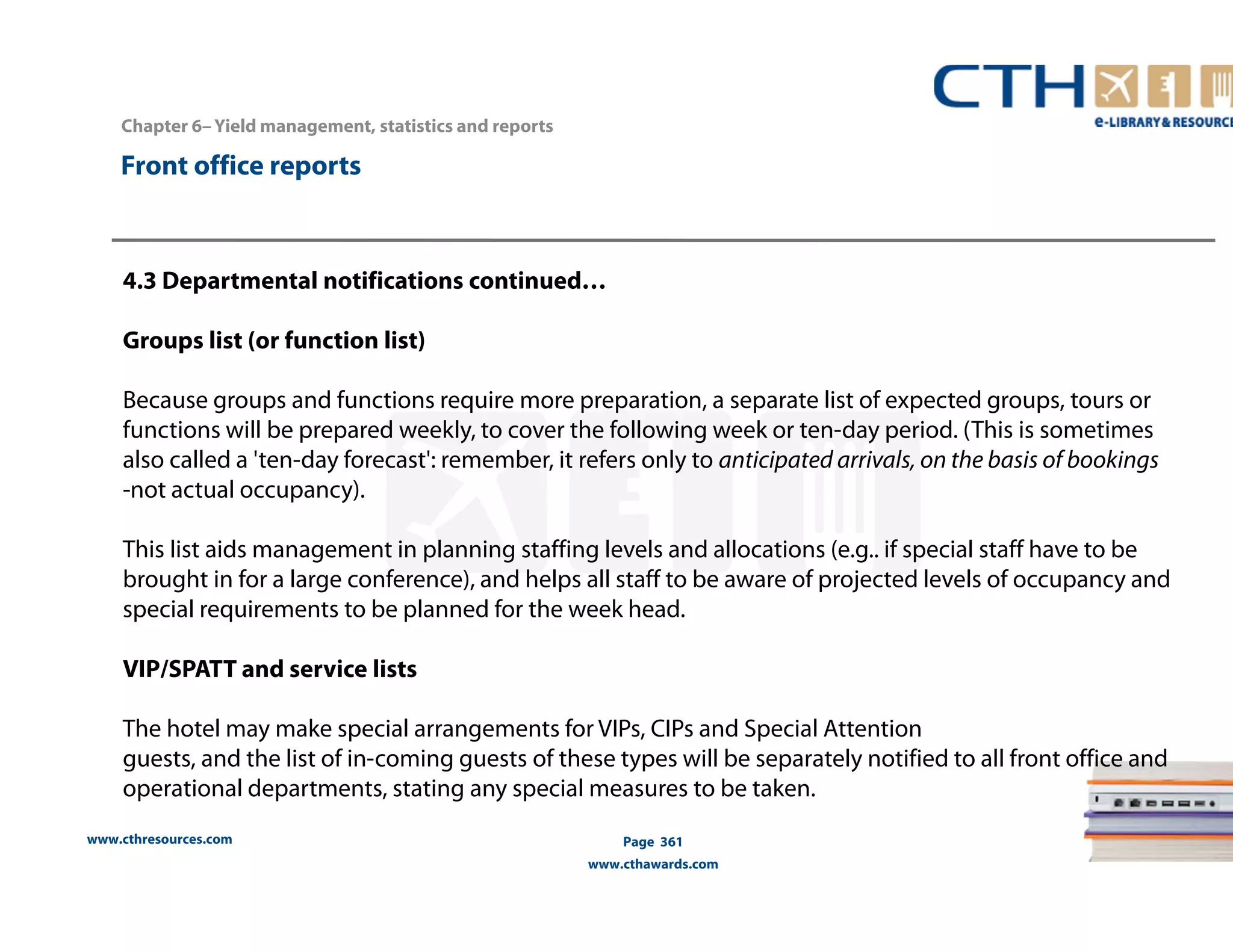 www.cthresources.com 
Page 361 
www.cthawards.com 
Chapter 6– Yield management, statistics and reports 
Front office reports 
4.3 Departmental notifications continued… 
Groups list (or function list) 
Because groups and functions require more preparation, a separate list of expected groups, tours or 
functions will be prepared weekly, to cover the following week or ten-day period. (This is sometimes 
also called a 'ten-day forecast': remember, it refers only to anticipated arrivals, on the basis of bookings 
-not actual occupancy). 
This list aids management in planning staffing levels and allocations (e.g.. if special staff have to be 
brought in for a large conference), and helps all staff to be aware of projected levels of occupancy and 
special requirements to be planned for the week head. 
VIP/SPATT and service lists 
The hotel may make special arrangements for VIPs, CIPs and Special Attention 
guests, and the list of in-coming guests of these types will be separately notified to all front office and 
operational departments, stating any special measures to be taken. 
 