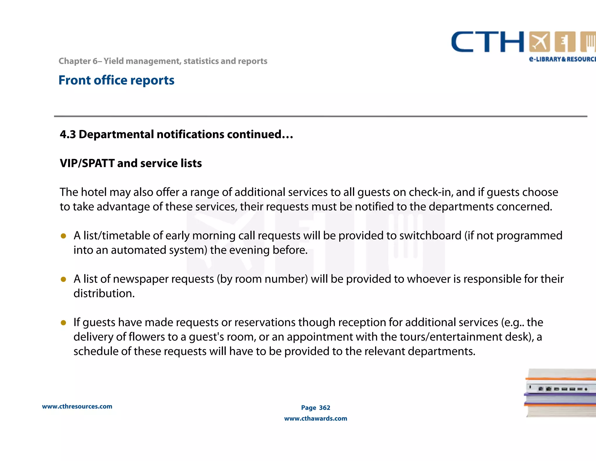 www.cthresources.com 
Page 362 
www.cthawards.com 
Chapter 6– Yield management, statistics and reports 
Front office reports 
4.3 Departmental notifications continued… 
VIP/SPATT and service lists 
The hotel may also offer a range of additional services to all guests on check-in, and if guests choose 
to take advantage of these services, their requests must be notified to the departments concerned. 
● A list/timetable of early morning call requests will be provided to switchboard (if not programmed 
into an automated system) the evening before. 
● A list of newspaper requests (by room number) will be provided to whoever is responsible for their 
distribution. 
● If guests have made requests or reservations though reception for additional services (e.g.. the 
delivery of flowers to a guest's room, or an appointment with the tours/entertainment desk), a 
schedule of these requests will have to be provided to the relevant departments. 
 