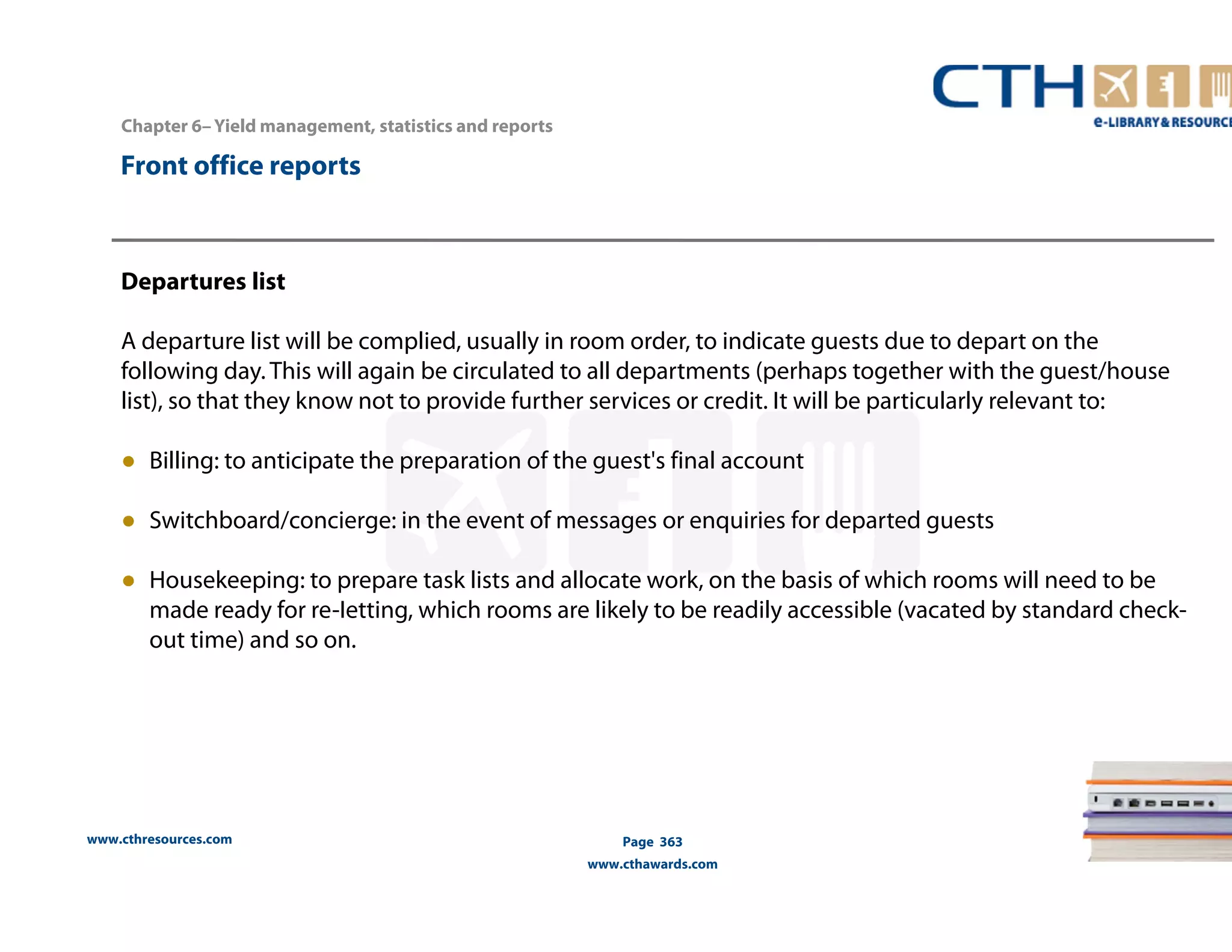 Chapter 6– Yield management, statistics and reports 
Front office reports 
Departures list 
A departure list will be complied, usually in room order, to indicate guests due to depart on the 
following day. This will again be circulated to all departments (perhaps together with the guest/house 
list), so that they know not to provide further services or credit. It will be particularly relevant to: 
● Billing: to anticipate the preparation of the guest's final account 
● Switchboard/concierge: in the event of messages or enquiries for departed guests 
● Housekeeping: to prepare task lists and allocate work, on the basis of which rooms will need to be 
made ready for re-Ietting, which rooms are likely to be readily accessible (vacated by standard check-out 
www.cthresources.com 
Page 363 
www.cthawards.com 
time) and so on. 
 
