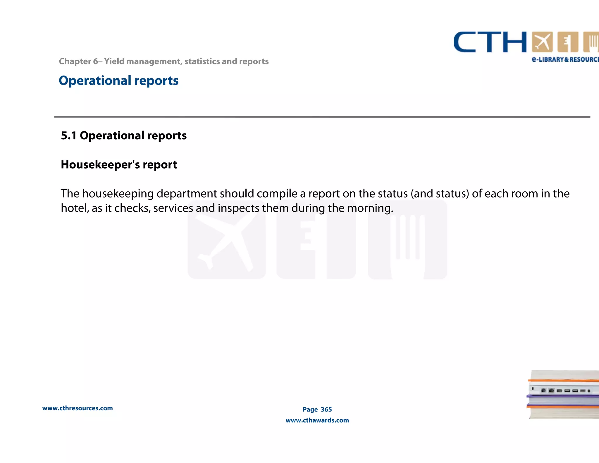 Chapter 6– Yield management, statistics and reports 
www.cthresources.com 
Page 365 
www.cthawards.com 
Operational reports 
5.1 Operational reports 
Housekeeper's report 
The housekeeping department should compile a report on the status (and status) of each room in the 
hotel, as it checks, services and inspects them during the morning. 
 