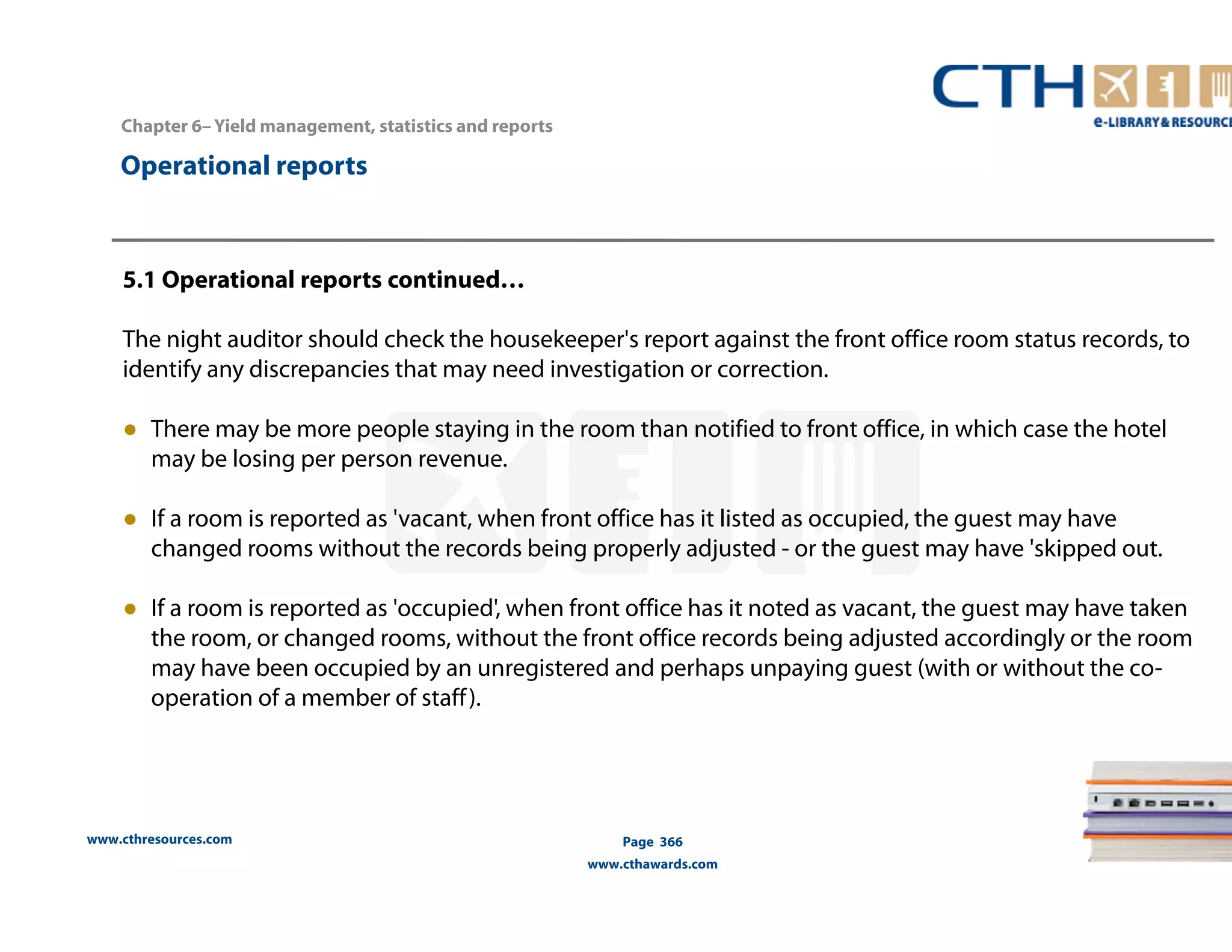 Chapter 6– Yield management, statistics and reports 
www.cthresources.com 
Page 366 
www.cthawards.com 
Operational reports 
5.1 Operational reports continued… 
The night auditor should check the housekeeper's report against the front office room status records, to 
identify any discrepancies that may need investigation or correction. 
● There may be more people staying in the room than notified to front office, in which case the hotel 
may be losing per person revenue. 
● If a room is reported as 'vacant, when front office has it listed as occupied, the guest may have 
changed rooms without the records being properly adjusted - or the guest may have 'skipped out. 
● If a room is reported as 'occupied', when front office has it noted as vacant, the guest may have taken 
the room, or changed rooms, without the front office records being adjusted accordingly or the room 
may have been occupied by an unregistered and perhaps unpaying guest (with or without the co-operation 
of a member of staff ). 
 