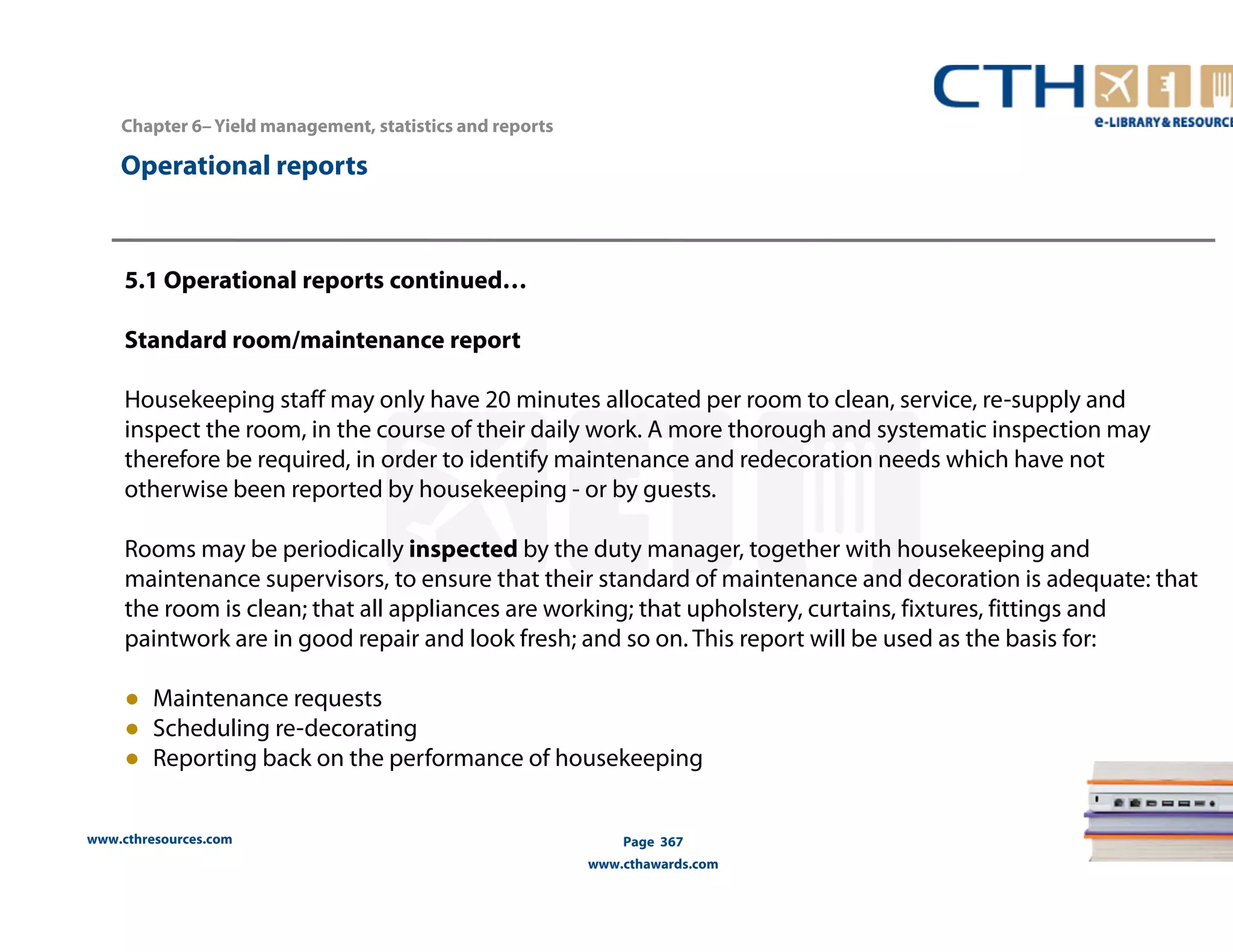 Chapter 6– Yield management, statistics and reports 
www.cthresources.com 
Page 367 
www.cthawards.com 
Operational reports 
5.1 Operational reports continued… 
Standard room/maintenance report 
Housekeeping staff may only have 20 minutes allocated per room to clean, service, re-supply and 
inspect the room, in the course of their daily work. A more thorough and systematic inspection may 
therefore be required, in order to identify maintenance and redecoration needs which have not 
otherwise been reported by housekeeping - or by guests. 
Rooms may be periodically inspected by the duty manager, together with housekeeping and 
maintenance supervisors, to ensure that their standard of maintenance and decoration is adequate: that 
the room is clean; that all appliances are working; that upholstery, curtains, fixtures, fittings and 
paintwork are in good repair and look fresh; and so on. This report will be used as the basis for: 
● Maintenance requests 
● Scheduling re-decorating 
● Reporting back on the performance of housekeeping 
 