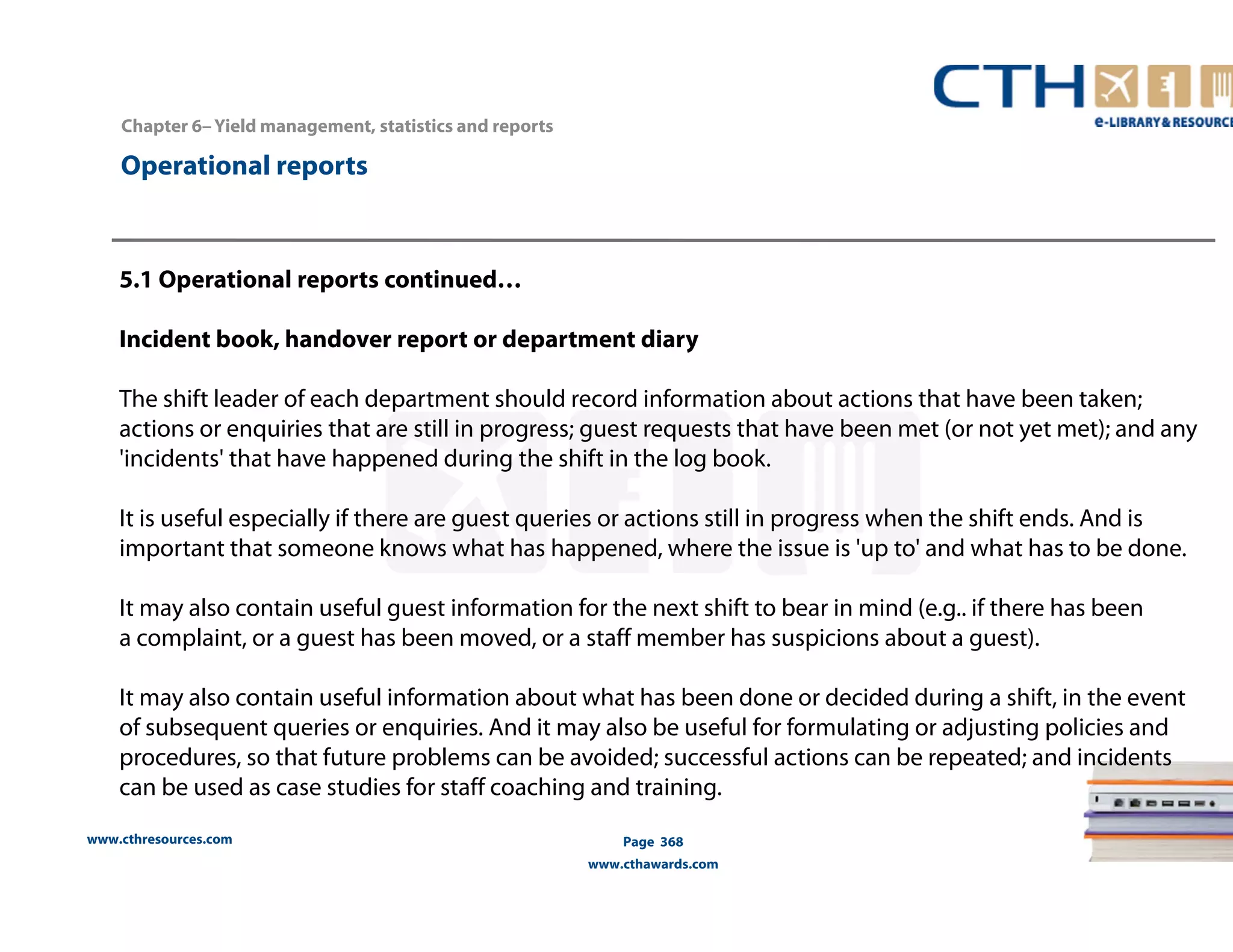 Chapter 6– Yield management, statistics and reports 
www.cthresources.com 
Page 368 
www.cthawards.com 
Operational reports 
5.1 Operational reports continued… 
Incident book, handover report or department diary 
The shift leader of each department should record information about actions that have been taken; 
actions or enquiries that are still in progress; guest requests that have been met (or not yet met); and any 
'incidents' that have happened during the shift in the log book. 
It is useful especially if there are guest queries or actions still in progress when the shift ends. And is 
important that someone knows what has happened, where the issue is 'up to' and what has to be done. 
It may also contain useful guest information for the next shift to bear in mind (e.g.. if there has been 
a complaint, or a guest has been moved, or a staff member has suspicions about a guest). 
It may also contain useful information about what has been done or decided during a shift, in the event 
of subsequent queries or enquiries. And it may also be useful for formulating or adjusting policies and 
procedures, so that future problems can be avoided; successful actions can be repeated; and incidents 
can be used as case studies for staff coaching and training. 
 