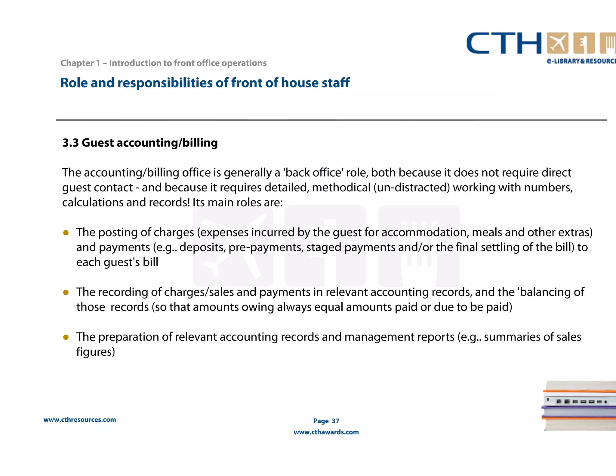 Chapter 1 – Introduction to front office operations 
Role and responsibilities of front of house staff 
3.3 Guest accounting/billing 
The accounting/billing office is generally a 'back office' role, both because it does not require direct 
guest contact - and because it requires detailed, methodical (un-distracted) working with numbers, 
calculations and records! Its main roles are: 
● The posting of charges (expenses incurred by the guest for accommodation, meals and other extras) 
and payments (e.g.. deposits, pre-payments, staged payments and/or the final settling of the bill) to 
each guest's bill 
● The recording of charges/sales and payments in relevant accounting records, and the 'balancing of 
those records (so that amounts owing always equal amounts paid or due to be paid) 
● The preparation of relevant accounting records and management reports (e.g.. summaries of sales 
figures) 
www.cthresources.com 
Page 37 
www.cthawards.com 
 