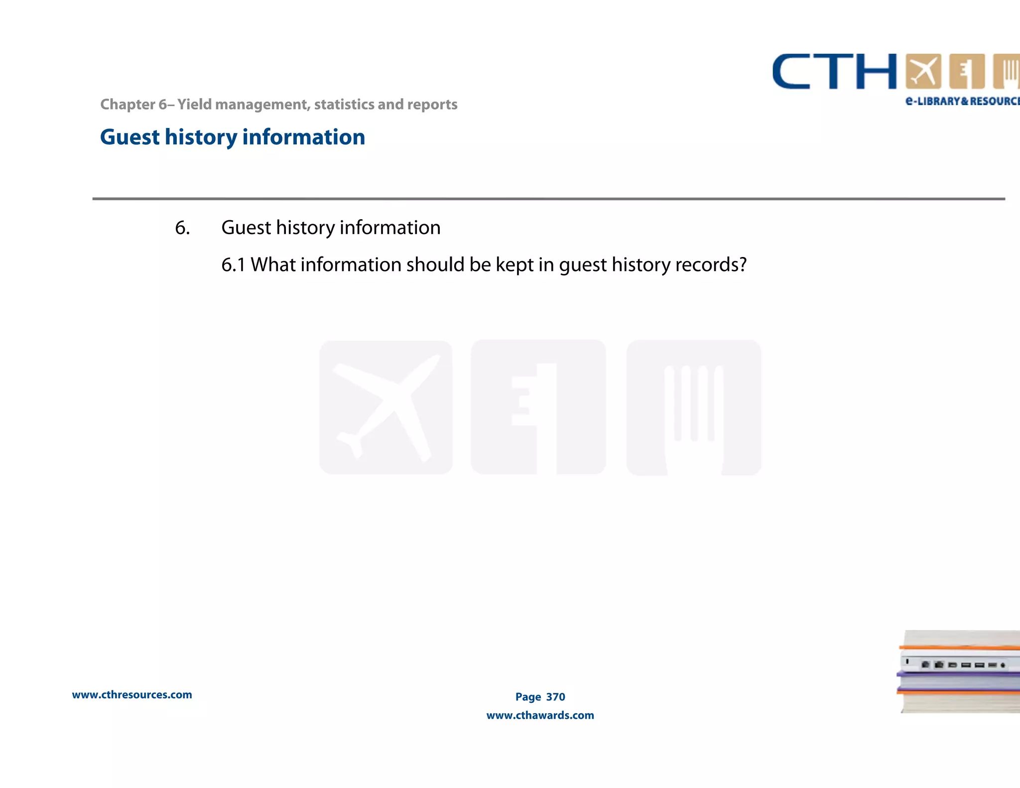 Chapter 6– Yield management, statistics and reports 
Guest history information 
www.cthresources.com 
Page 370 
www.cthawards.com 
6. Guest history information 
6.1 What information should be kept in guest history records? 
 