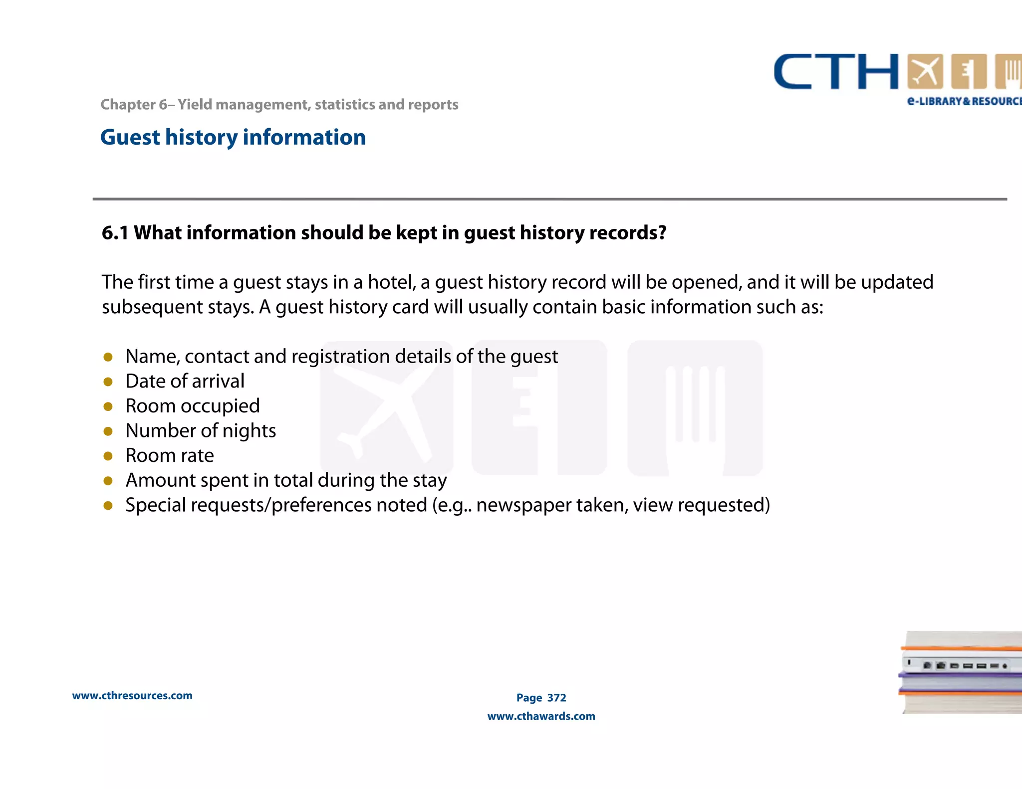 www.cthresources.com 
Page 372 
www.cthawards.com 
Chapter 6– Yield management, statistics and reports 
Guest history information 
6.1 What information should be kept in guest history records? 
The first time a guest stays in a hotel, a guest history record will be opened, and it will be updated 
subsequent stays. A guest history card will usually contain basic information such as: 
● Name, contact and registration details of the guest 
● Date of arrival 
● Room occupied 
● Number of nights 
● Room rate 
● Amount spent in total during the stay 
● Special requests/preferences noted (e.g.. newspaper taken, view requested) 
 
