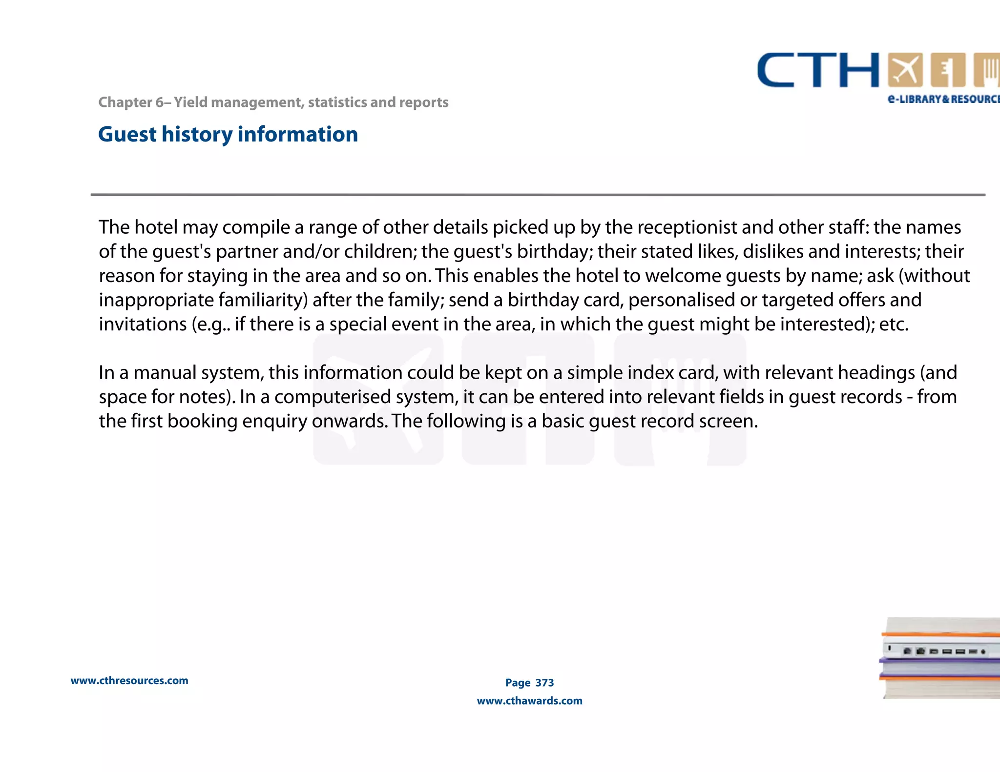 Chapter 6– Yield management, statistics and reports 
www.cthresources.com 
Page 373 
www.cthawards.com 
Guest history information 
The hotel may compile a range of other details picked up by the receptionist and other staff: the names 
of the guest's partner and/or children; the guest's birthday; their stated likes, dislikes and interests; their 
reason for staying in the area and so on. This enables the hotel to welcome guests by name; ask (without 
inappropriate familiarity) after the family; send a birthday card, personalised or targeted offers and 
invitations (e.g.. if there is a special event in the area, in which the guest might be interested); etc. 
In a manual system, this information could be kept on a simple index card, with relevant headings (and 
space for notes). In a computerised system, it can be entered into relevant fields in guest records - from 
the first booking enquiry onwards. The following is a basic guest record screen. 
 