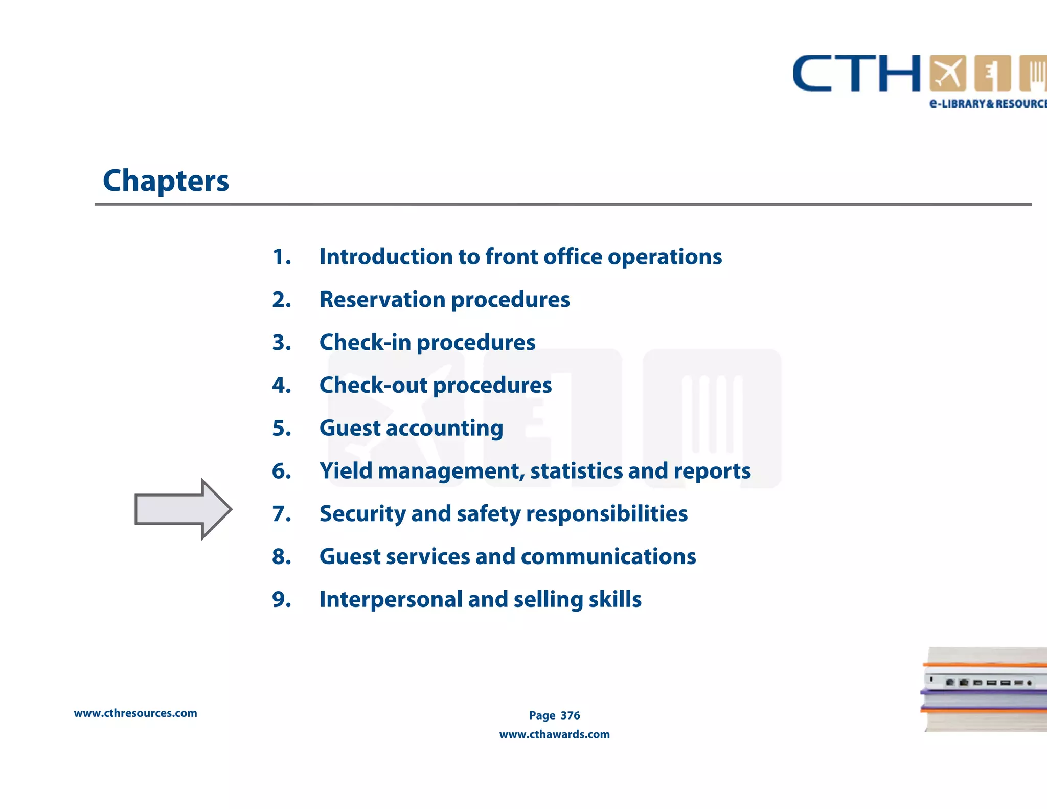 www.cthresources.com 
1. Introduction to front office operations 
2. Reservation procedures 
3. Check-in procedures 
4. Check-out procedures 
5. Guest accounting 
6. Yield management, statistics and reports 
7. Security and safety responsibilities 
8. Guest services and communications 
9. Interpersonal and selling skills 
Page 376 
www.cthawards.com 
Chapters 
 