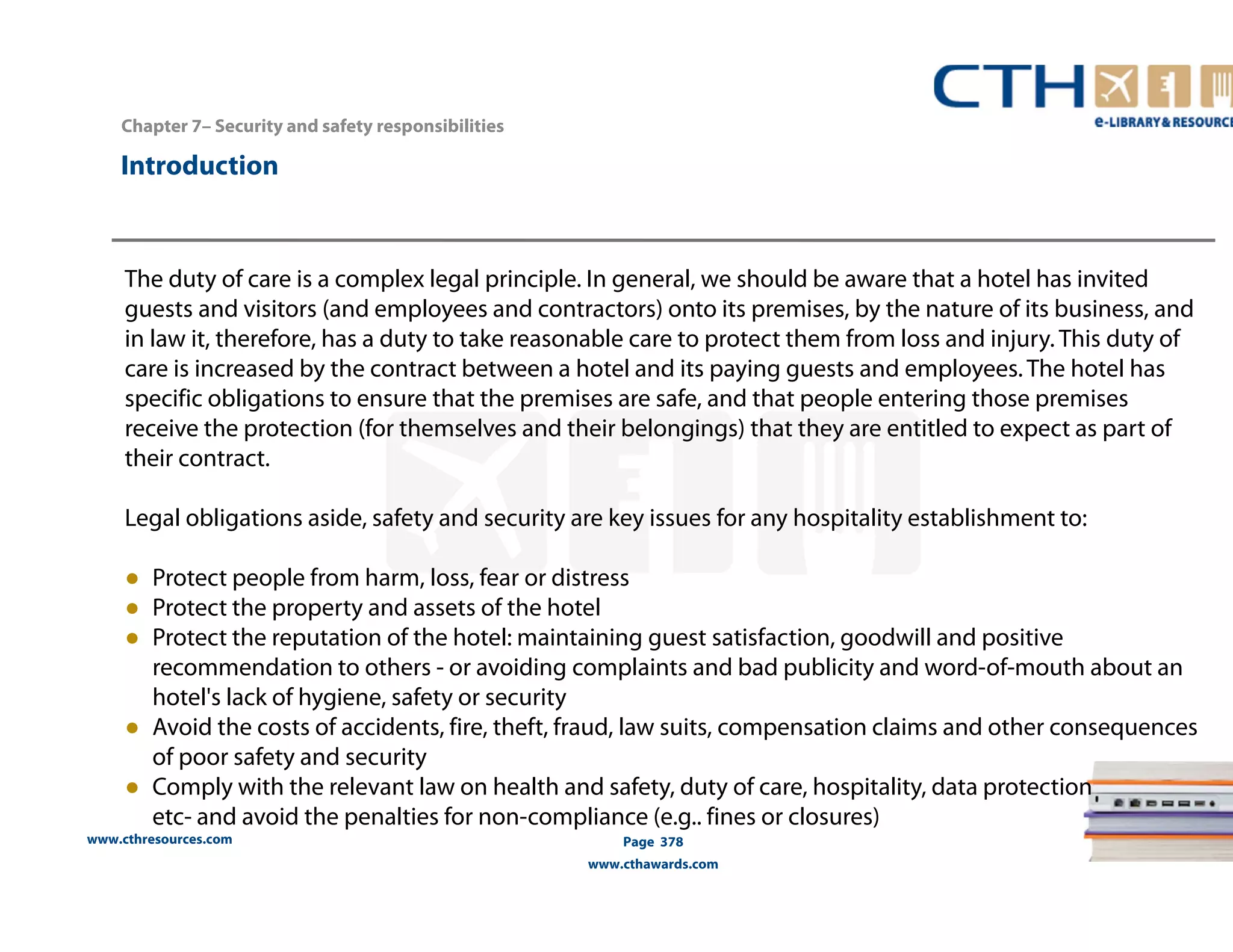 Chapter 7– Security and safety responsibilities 
www.cthresources.com 
Page 378 
www.cthawards.com 
Introduction 
The duty of care is a complex legal principle. In general, we should be aware that a hotel has invited 
guests and visitors (and employees and contractors) onto its premises, by the nature of its business, and 
in law it, therefore, has a duty to take reasonable care to protect them from loss and injury. This duty of 
care is increased by the contract between a hotel and its paying guests and employees. The hotel has 
specific obligations to ensure that the premises are safe, and that people entering those premises 
receive the protection (for themselves and their belongings) that they are entitled to expect as part of 
their contract. 
Legal obligations aside, safety and security are key issues for any hospitality establishment to: 
● Protect people from harm, loss, fear or distress 
● Protect the property and assets of the hotel 
● Protect the reputation of the hotel: maintaining guest satisfaction, goodwill and positive 
recommendation to others - or avoiding complaints and bad publicity and word-of-mouth about an 
hotel's lack of hygiene, safety or security 
● Avoid the costs of accidents, fire, theft, fraud, law suits, compensation claims and other consequences 
of poor safety and security 
● Comply with the relevant law on health and safety, duty of care, hospitality, data protection 
etc- and avoid the penalties for non-compliance (e.g.. fines or closures) 
 