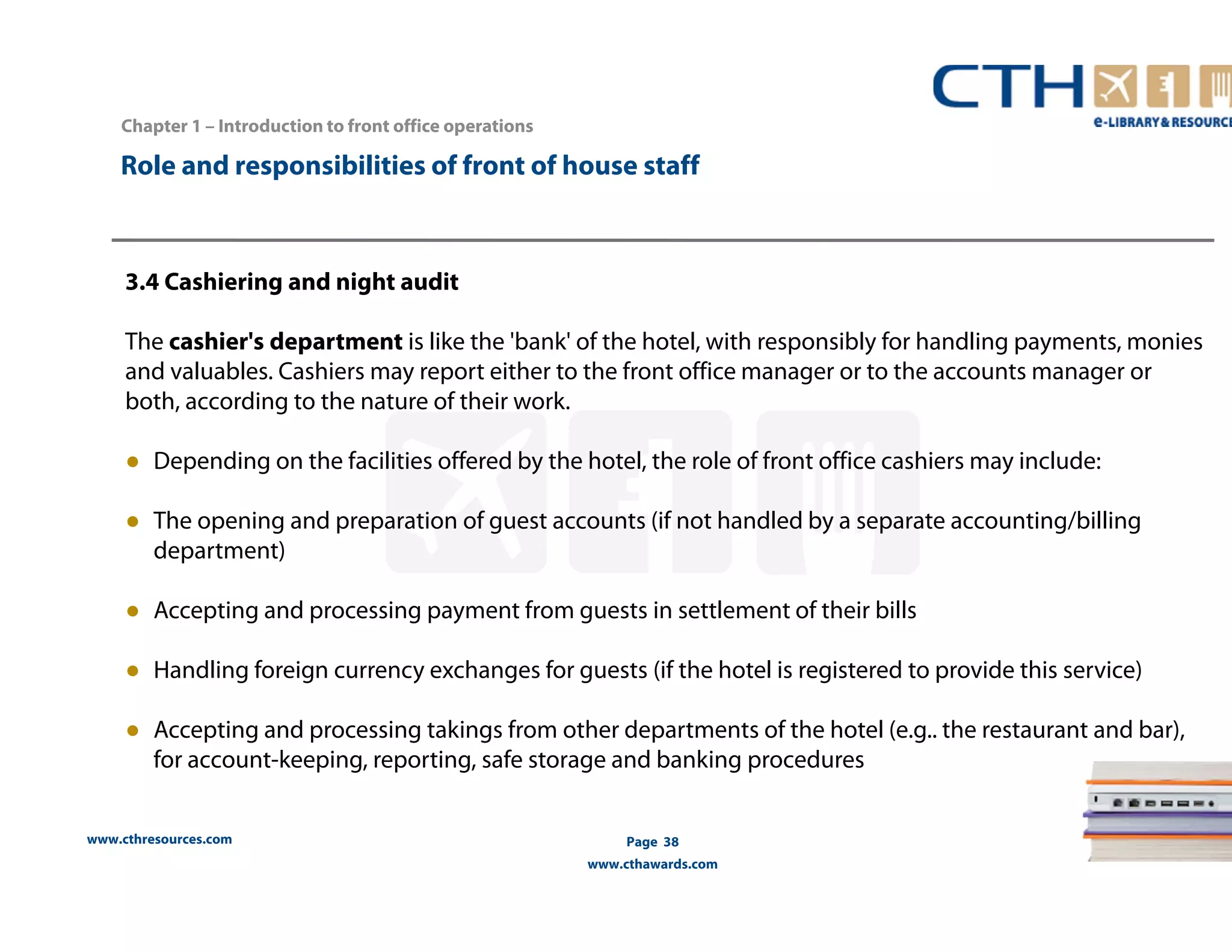 Chapter 1 – Introduction to front office operations 
Role and responsibilities of front of house staff 
3.4 Cashiering and night audit 
The cashier's department is like the 'bank' of the hotel, with responsibly for handling payments, monies 
and valuables. Cashiers may report either to the front office manager or to the accounts manager or 
both, according to the nature of their work. 
● Depending on the facilities offered by the hotel, the role of front office cashiers may include: 
● The opening and preparation of guest accounts (if not handled by a separate accounting/billing 
department) 
● Accepting and processing payment from guests in settlement of their bills 
● Handling foreign currency exchanges for guests (if the hotel is registered to provide this service) 
● Accepting and processing takings from other departments of the hotel (e.g.. the restaurant and bar), 
for account-keeping, reporting, safe storage and banking procedures 
www.cthresources.com 
Page 38 
www.cthawards.com 
 