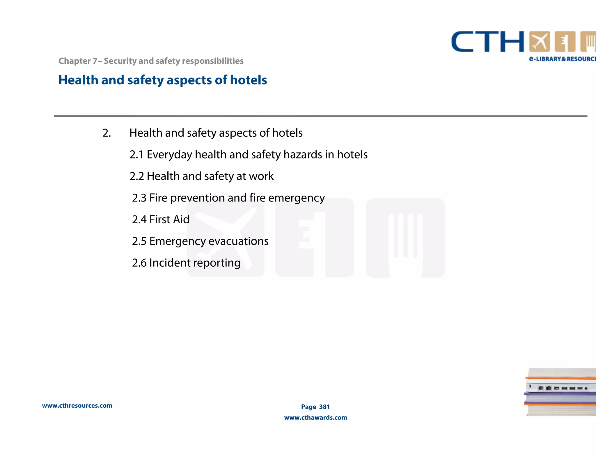 Chapter 7– Security and safety responsibilities 
2. Health and safety aspects of hotels 
www.cthresources.com 
2.1 Everyday health and safety hazards in hotels 
2.2 Health and safety at work 
2.3 Fire prevention and fire emergency 
2.4 First Aid 
2.5 Emergency evacuations 
2.6 Incident reporting 
Page 381 
www.cthawards.com 
Health and safety aspects of hotels 
 
