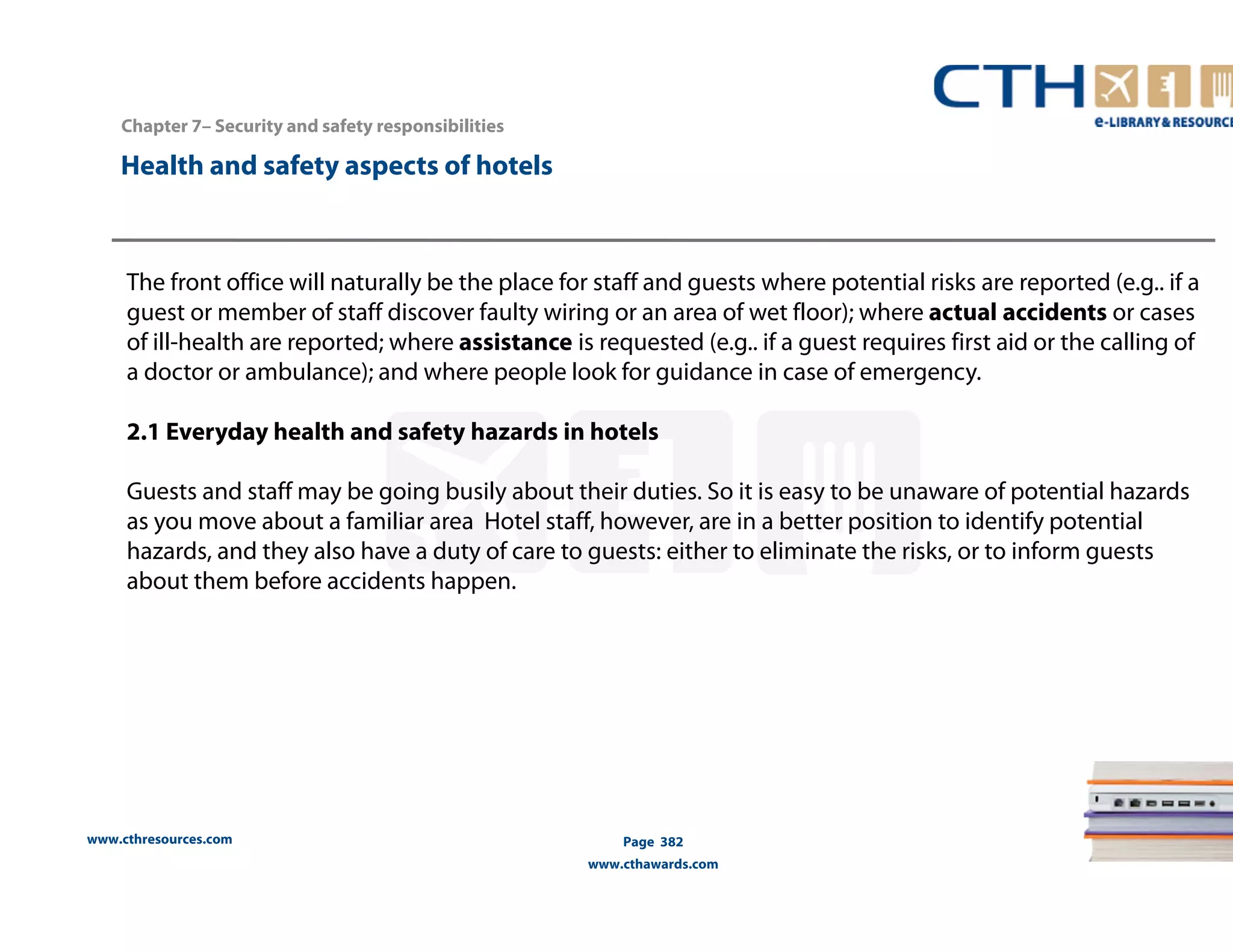 Chapter 7– Security and safety responsibilities 
www.cthresources.com 
Page 382 
www.cthawards.com 
Health and safety aspects of hotels 
The front office will naturally be the place for staff and guests where potential risks are reported (e.g.. if a 
guest or member of staff discover faulty wiring or an area of wet floor); where actual accidents or cases 
of ill-health are reported; where assistance is requested (e.g.. if a guest requires first aid or the calling of 
a doctor or ambulance); and where people look for guidance in case of emergency. 
2.1 Everyday health and safety hazards in hotels 
Guests and staff may be going busily about their duties. So it is easy to be unaware of potential hazards 
as you move about a familiar area Hotel staff, however, are in a better position to identify potential 
hazards, and they also have a duty of care to guests: either to eliminate the risks, or to inform guests 
about them before accidents happen. 
 