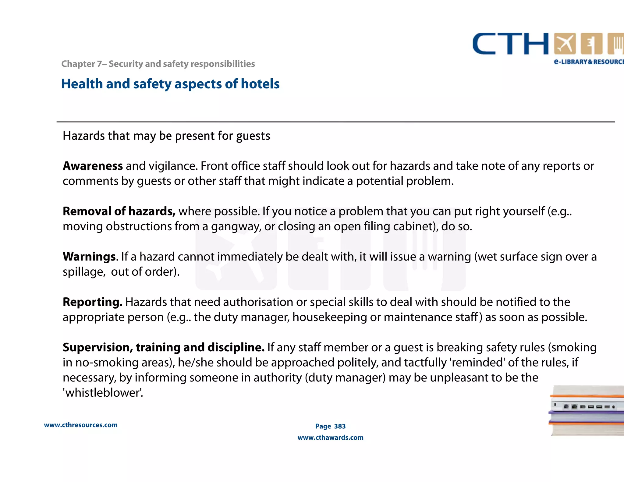 Chapter 7– Security and safety responsibilities 
www.cthresources.com 
Page 383 
www.cthawards.com 
Health and safety aspects of hotels 
Hazards that may be present for guests 
Awareness and vigilance. Front office staff should look out for hazards and take note of any reports or 
comments by guests or other staff that might indicate a potential problem. 
Removal of hazards, where possible. If you notice a problem that you can put right yourself (e.g.. 
moving obstructions from a gangway, or closing an open filing cabinet), do so. 
Warnings. If a hazard cannot immediately be dealt with, it will issue a warning (wet surface sign over a 
spillage, out of order). 
Reporting. Hazards that need authorisation or special skills to deal with should be notified to the 
appropriate person (e.g.. the duty manager, housekeeping or maintenance staff ) as soon as possible. 
Supervision, training and discipline. If any staff member or a guest is breaking safety rules (smoking 
in no-smoking areas), he/she should be approached politely, and tactfully 'reminded' of the rules, if 
necessary, by informing someone in authority (duty manager) may be unpleasant to be the 
'whistleblower'. 
 