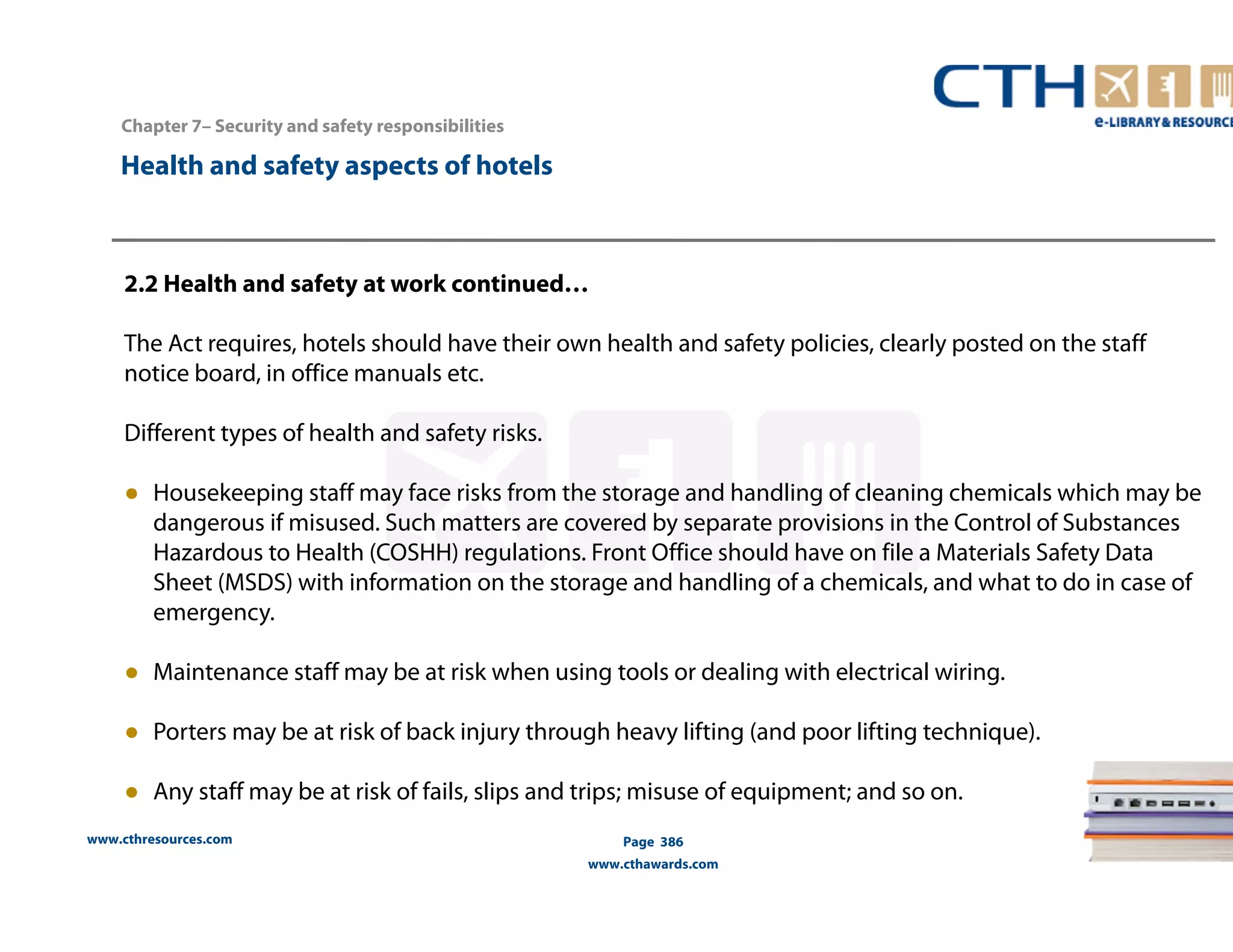 Chapter 7– Security and safety responsibilities 
www.cthresources.com 
Page 386 
www.cthawards.com 
Health and safety aspects of hotels 
2.2 Health and safety at work continued… 
The Act requires, hotels should have their own health and safety policies, clearly posted on the staff 
notice board, in office manuals etc. 
Different types of health and safety risks. 
● Housekeeping staff may face risks from the storage and handling of cleaning chemicals which may be 
dangerous if misused. Such matters are covered by separate provisions in the Control of Substances 
Hazardous to Health (COSHH) regulations. Front Office should have on file a Materials Safety Data 
Sheet (MSDS) with information on the storage and handling of a chemicals, and what to do in case of 
emergency. 
● Maintenance staff may be at risk when using tools or dealing with electrical wiring. 
● Porters may be at risk of back injury through heavy lifting (and poor lifting technique). 
● Any staff may be at risk of fails, slips and trips; misuse of equipment; and so on. 
 