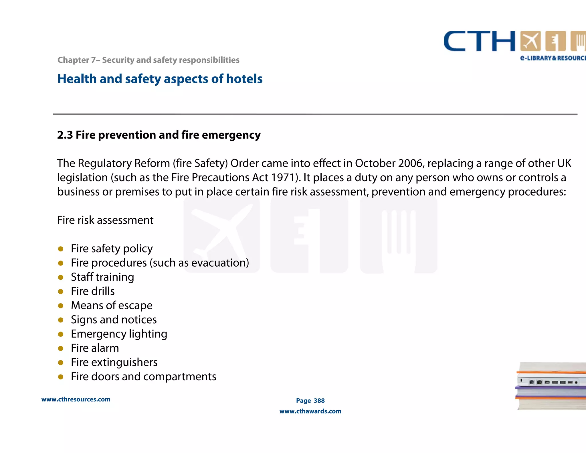 Chapter 7– Security and safety responsibilities 
www.cthresources.com 
Page 388 
www.cthawards.com 
Health and safety aspects of hotels 
2.3 Fire prevention and fire emergency 
The Regulatory Reform (fire Safety) Order came into effect in October 2006, replacing a range of other UK 
legislation (such as the Fire Precautions Act 1971). It places a duty on any person who owns or controls a 
business or premises to put in place certain fire risk assessment, prevention and emergency procedures: 
Fire risk assessment 
● Fire safety policy 
● Fire procedures (such as evacuation) 
● Staff training 
● Fire drills 
● Means of escape 
● Signs and notices 
● Emergency lighting 
● Fire alarm 
● Fire extinguishers 
● Fire doors and compartments 
 