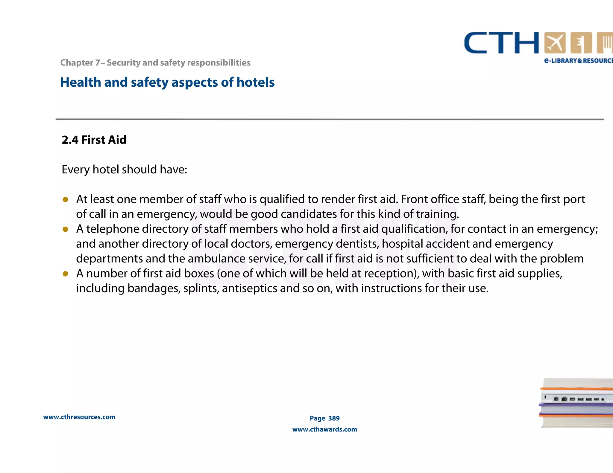 Chapter 7– Security and safety responsibilities 
www.cthresources.com 
Page 389 
www.cthawards.com 
Health and safety aspects of hotels 
2.4 First Aid 
Every hotel should have: 
● At least one member of staff who is qualified to render first aid. Front office staff, being the first port 
of call in an emergency, would be good candidates for this kind of training. 
● A telephone directory of staff members who hold a first aid qualification, for contact in an emergency; 
and another directory of local doctors, emergency dentists, hospital accident and emergency 
departments and the ambulance service, for call if first aid is not sufficient to deal with the problem 
● A number of first aid boxes (one of which will be held at reception), with basic first aid supplies, 
including bandages, splints, antiseptics and so on, with instructions for their use. 
 