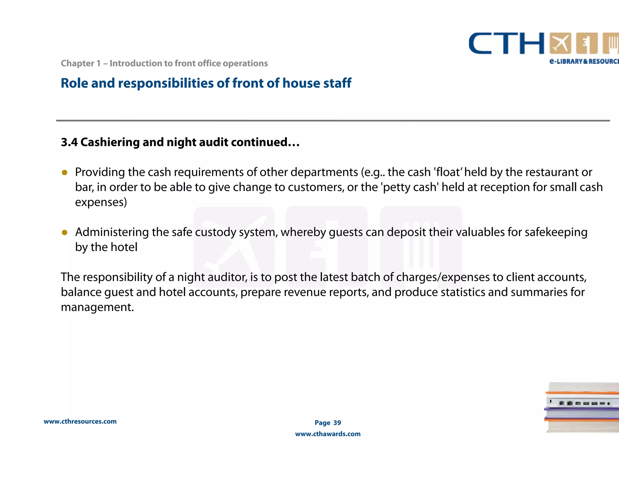Chapter 1 – Introduction to front office operations 
Role and responsibilities of front of house staff 
3.4 Cashiering and night audit continued… 
● Providing the cash requirements of other departments (e.g.. the cash 'float’ held by the restaurant or 
bar, in order to be able to give change to customers, or the 'petty cash' held at reception for small cash 
expenses) 
● Administering the safe custody system, whereby guests can deposit their valuables for safekeeping 
by the hotel 
The responsibility of a night auditor, is to post the latest batch of charges/expenses to client accounts, 
balance guest and hotel accounts, prepare revenue reports, and produce statistics and summaries for 
management. 
www.cthresources.com 
Page 39 
www.cthawards.com 
 