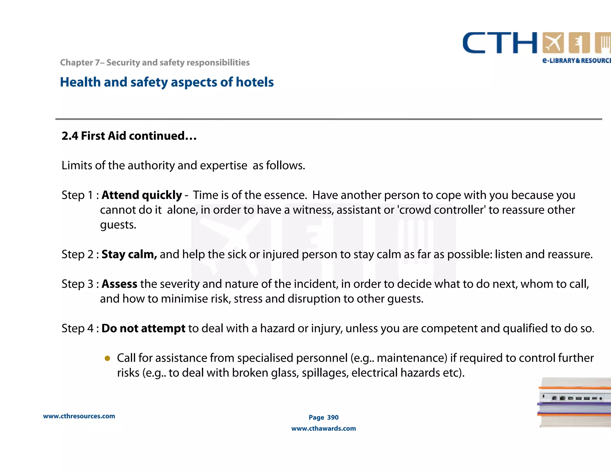 Chapter 7– Security and safety responsibilities 
www.cthresources.com 
Page 390 
www.cthawards.com 
Health and safety aspects of hotels 
2.4 First Aid continued… 
Limits of the authority and expertise as follows. 
Step 1 : Attend quickly - Time is of the essence. Have another person to cope with you because you 
cannot do it alone, in order to have a witness, assistant or 'crowd controller' to reassure other 
guests. 
Step 2 : Stay calm, and help the sick or injured person to stay calm as far as possible: listen and reassure. 
Step 3 : Assess the severity and nature of the incident, in order to decide what to do next, whom to call, 
and how to minimise risk, stress and disruption to other guests. 
Step 4 : Do not attempt to deal with a hazard or injury, unless you are competent and qualified to do so. 
● Call for assistance from specialised personnel (e.g.. maintenance) if required to control further 
risks (e.g.. to deal with broken glass, spillages, electrical hazards etc). 
 
