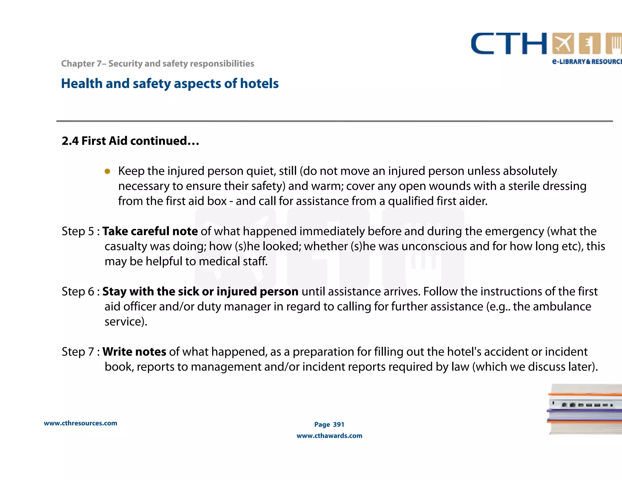 Chapter 7– Security and safety responsibilities 
www.cthresources.com 
Page 391 
www.cthawards.com 
Health and safety aspects of hotels 
2.4 First Aid continued… 
● Keep the injured person quiet, still (do not move an injured person unless absolutely 
necessary to ensure their safety) and warm; cover any open wounds with a sterile dressing 
from the first aid box - and call for assistance from a qualified first aider. 
Step 5 : Take careful note of what happened immediately before and during the emergency (what the 
casualty was doing; how (s)he looked; whether (s)he was unconscious and for how long etc), this 
may be helpful to medical staff. 
Step 6 : Stay with the sick or injured person until assistance arrives. Follow the instructions of the first 
aid officer and/or duty manager in regard to calling for further assistance (e.g.. the ambulance 
service). 
Step 7 : Write notes of what happened, as a preparation for filling out the hotel's accident or incident 
book, reports to management and/or incident reports required by law (which we discuss later). 
 