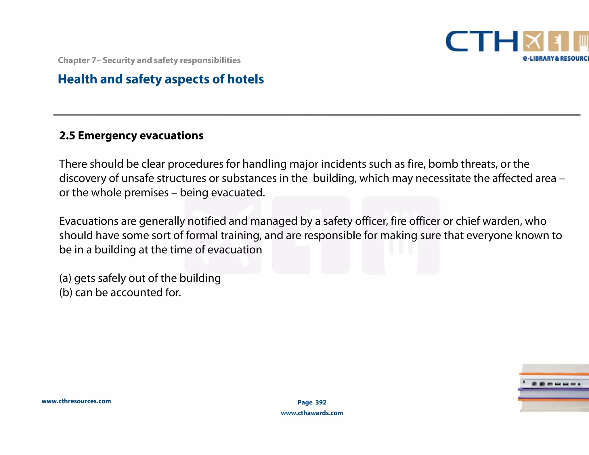 Chapter 7– Security and safety responsibilities 
www.cthresources.com 
Page 392 
www.cthawards.com 
Health and safety aspects of hotels 
2.5 Emergency evacuations 
There should be clear procedures for handling major incidents such as fire, bomb threats, or the 
discovery of unsafe structures or substances in the building, which may necessitate the affected area – 
or the whole premises – being evacuated. 
Evacuations are generally notified and managed by a safety officer, fire officer or chief warden, who 
should have some sort of formal training, and are responsible for making sure that everyone known to 
be in a building at the time of evacuation 
(a) gets safely out of the building 
(b) can be accounted for. 
 