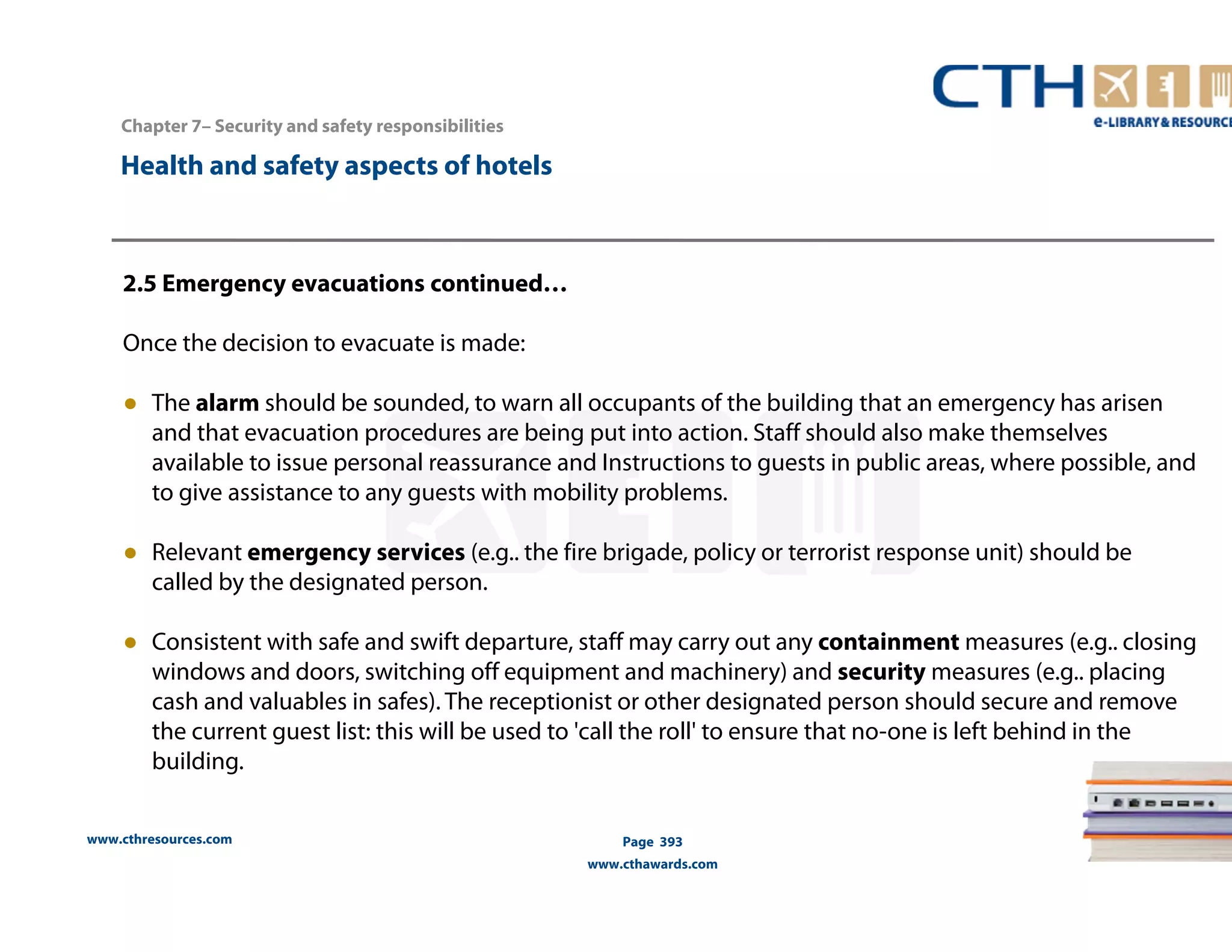 Chapter 7– Security and safety responsibilities 
www.cthresources.com 
Page 393 
www.cthawards.com 
Health and safety aspects of hotels 
2.5 Emergency evacuations continued… 
Once the decision to evacuate is made: 
● The alarm should be sounded, to warn all occupants of the building that an emergency has arisen 
and that evacuation procedures are being put into action. Staff should also make themselves 
available to issue personal reassurance and Instructions to guests in public areas, where possible, and 
to give assistance to any guests with mobility problems. 
● Relevant emergency services (e.g.. the fire brigade, policy or terrorist response unit) should be 
called by the designated person. 
● Consistent with safe and swift departure, staff may carry out any containment measures (e.g.. closing 
windows and doors, switching off equipment and machinery) and security measures (e.g.. placing 
cash and valuables in safes). The receptionist or other designated person should secure and remove 
the current guest list: this will be used to 'call the roll' to ensure that no-one is left behind in the 
building. 
 