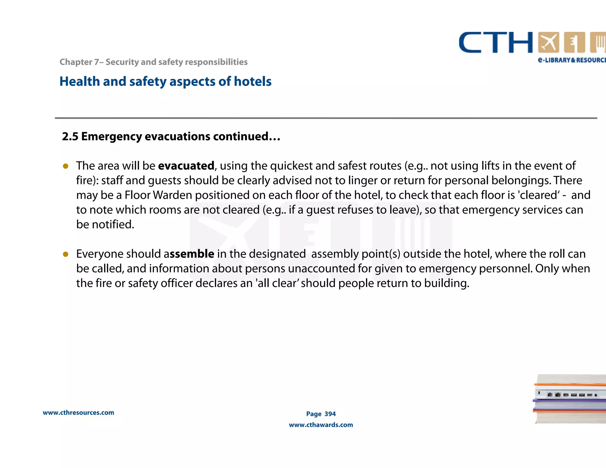 Chapter 7– Security and safety responsibilities 
www.cthresources.com 
Page 394 
www.cthawards.com 
Health and safety aspects of hotels 
2.5 Emergency evacuations continued… 
● The area will be evacuated, using the quickest and safest routes (e.g.. not using lifts in the event of 
fire): staff and guests should be clearly advised not to linger or return for personal belongings. There 
may be a Floor Warden positioned on each floor of the hotel, to check that each floor is 'cleared‘ - and 
to note which rooms are not cleared (e.g.. if a guest refuses to leave), so that emergency services can 
be notified. 
● Everyone should assemble in the designated assembly point(s) outside the hotel, where the roll can 
be called, and information about persons unaccounted for given to emergency personnel. Only when 
the fire or safety officer declares an 'all clear’ should people return to building. 
 