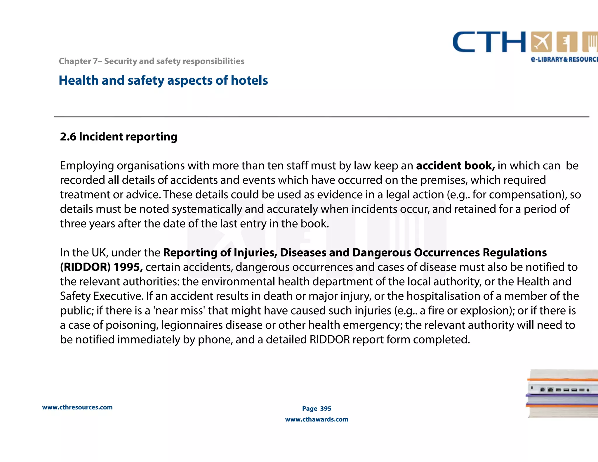 Chapter 7– Security and safety responsibilities 
www.cthresources.com 
Page 395 
www.cthawards.com 
Health and safety aspects of hotels 
2.6 Incident reporting 
Employing organisations with more than ten staff must by law keep an accident book, in which can be 
recorded all details of accidents and events which have occurred on the premises, which required 
treatment or advice. These details could be used as evidence in a legal action (e.g.. for compensation), so 
details must be noted systematically and accurately when incidents occur, and retained for a period of 
three years after the date of the last entry in the book. 
In the UK, under the Reporting of Injuries, Diseases and Dangerous Occurrences Regulations 
(RIDDOR) 1995, certain accidents, dangerous occurrences and cases of disease must also be notified to 
the relevant authorities: the environmental health department of the local authority, or the Health and 
Safety Executive. If an accident results in death or major injury, or the hospitalisation of a member of the 
public; if there is a 'near miss' that might have caused such injuries (e.g.. a fire or explosion); or if there is 
a case of poisoning, legionnaires disease or other health emergency; the relevant authority will need to 
be notified immediately by phone, and a detailed RIDDOR report form completed. 
 