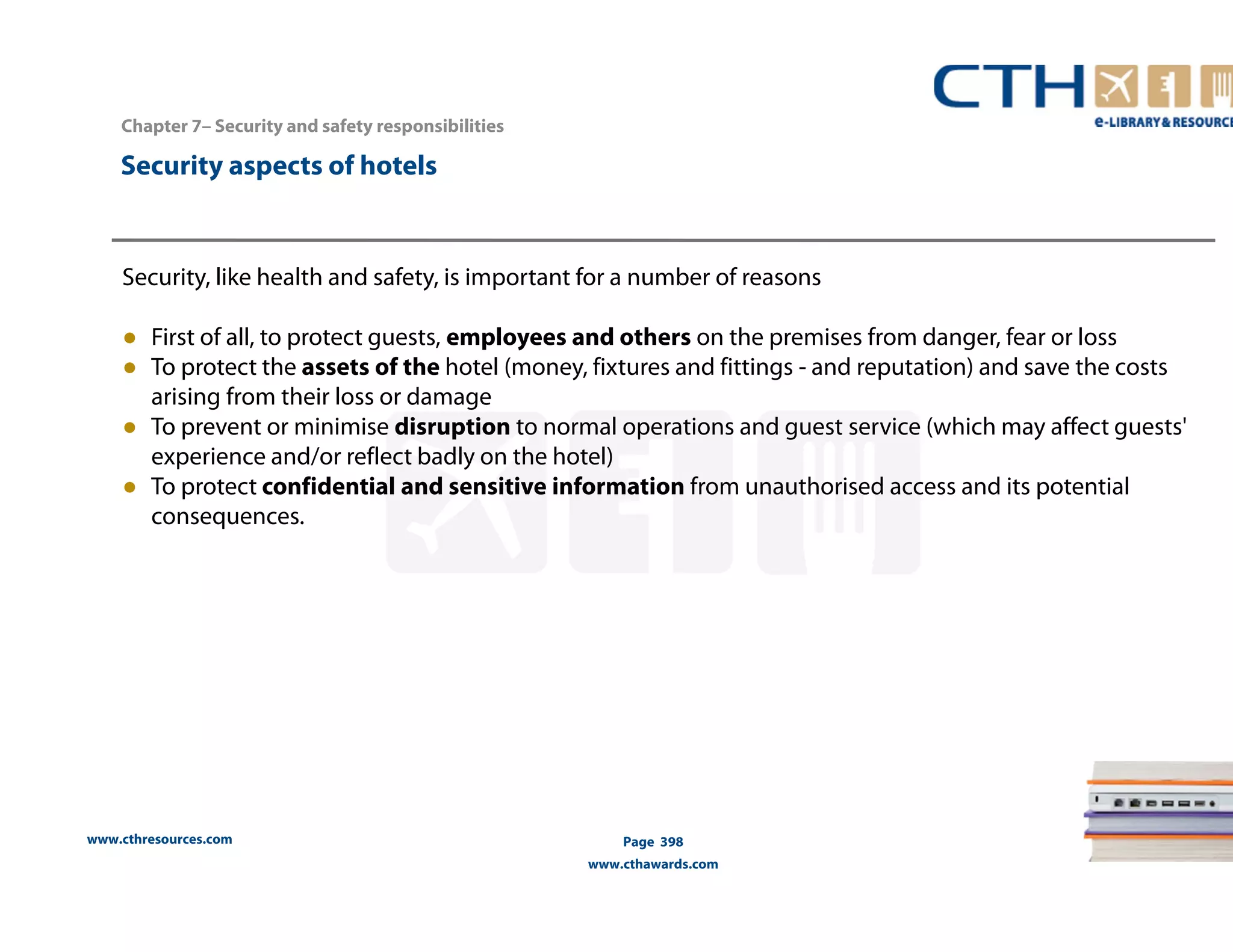 www.cthresources.com 
Page 398 
www.cthawards.com 
Chapter 7– Security and safety responsibilities 
Security aspects of hotels 
Security, like health and safety, is important for a number of reasons 
● First of all, to protect guests, employees and others on the premises from danger, fear or loss 
● To protect the assets of the hotel (money, fixtures and fittings - and reputation) and save the costs 
arising from their loss or damage 
● To prevent or minimise disruption to normal operations and guest service (which may affect guests' 
experience and/or reflect badly on the hotel) 
● To protect confidential and sensitive information from unauthorised access and its potential 
consequences. 
 