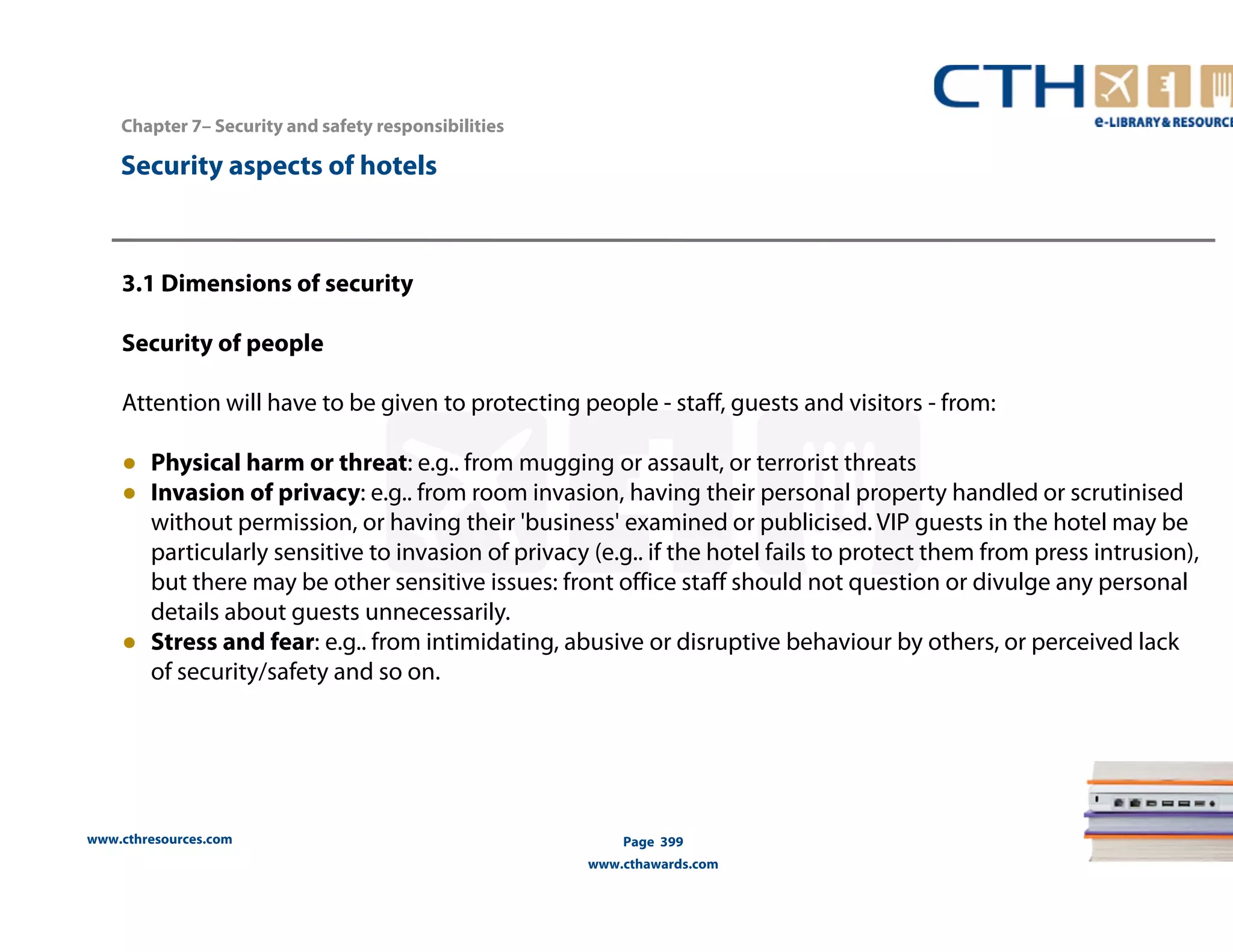 www.cthresources.com 
Page 399 
www.cthawards.com 
Chapter 7– Security and safety responsibilities 
Security aspects of hotels 
3.1 Dimensions of security 
Security of people 
Attention will have to be given to protecting people - staff, guests and visitors - from: 
● Physical harm or threat: e.g.. from mugging or assault, or terrorist threats 
● Invasion of privacy: e.g.. from room invasion, having their personal property handled or scrutinised 
without permission, or having their 'business' examined or publicised. VIP guests in the hotel may be 
particularly sensitive to invasion of privacy (e.g.. if the hotel fails to protect them from press intrusion), 
but there may be other sensitive issues: front office staff should not question or divulge any personal 
details about guests unnecessarily. 
● Stress and fear: e.g.. from intimidating, abusive or disruptive behaviour by others, or perceived lack 
of security/safety and so on. 
 