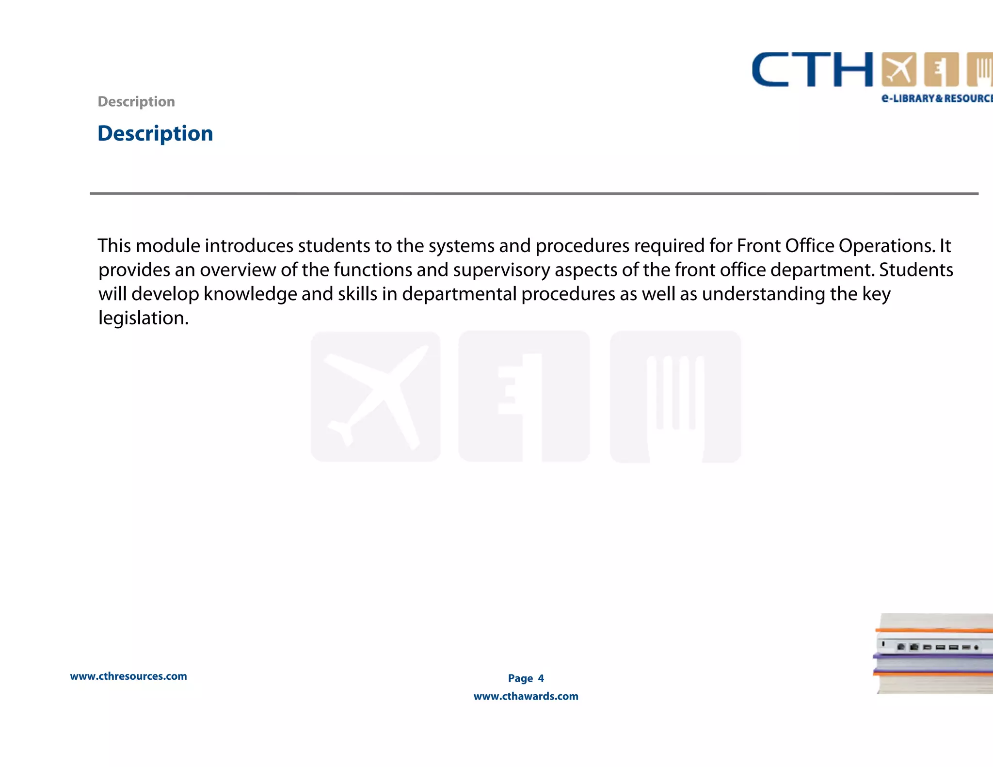 www.cthresources.com 
Page 4 
www.cthawards.com 
Description 
Description 
This module introduces students to the systems and procedures required for Front Office Operations. It 
provides an overview of the functions and supervisory aspects of the front office department. Students 
will develop knowledge and skills in departmental procedures as well as understanding the key 
legislation. 
 