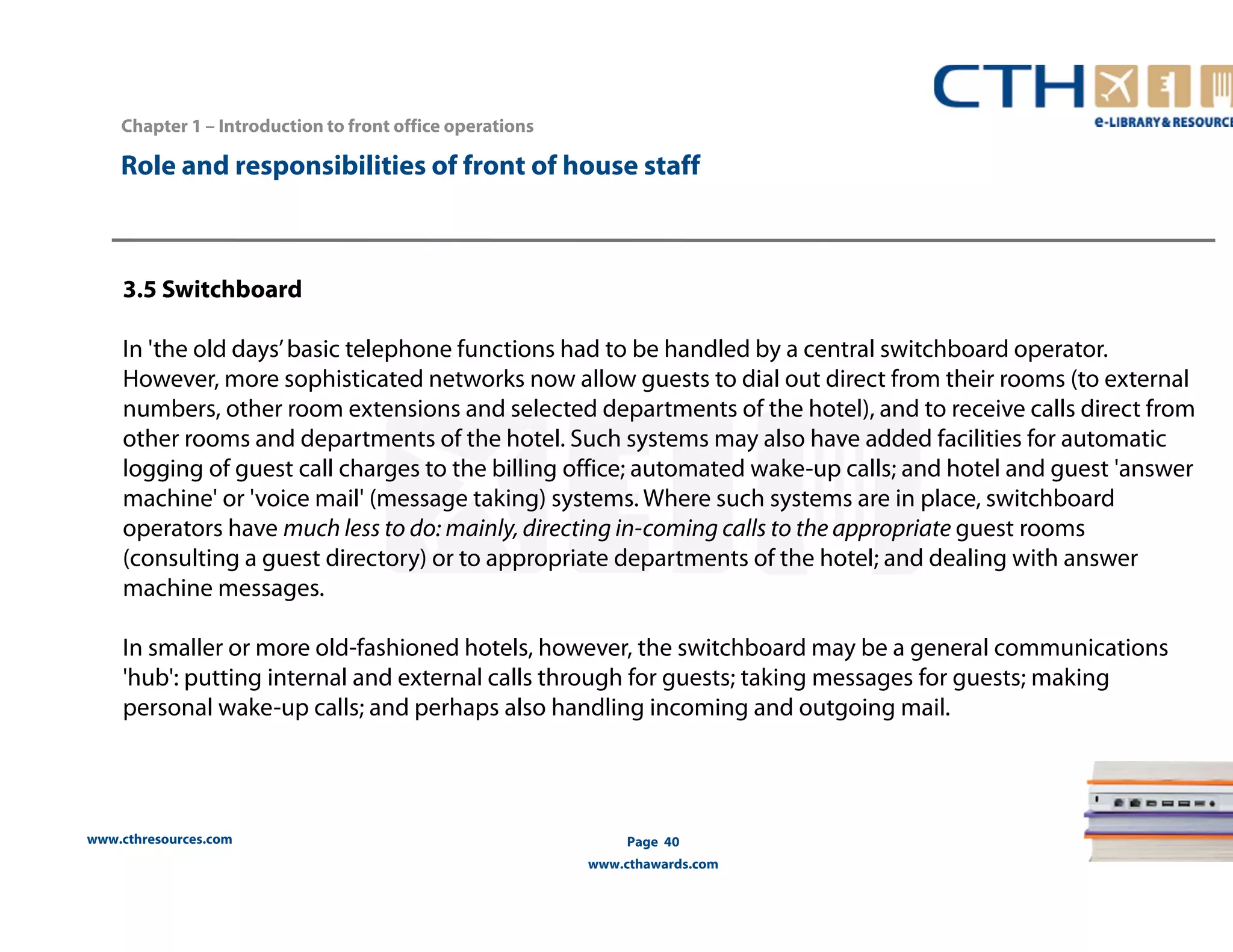 Chapter 1 – Introduction to front office operations 
Role and responsibilities of front of house staff 
3.5 Switchboard 
In 'the old days’ basic telephone functions had to be handled by a central switchboard operator. 
However, more sophisticated networks now allow guests to dial out direct from their rooms (to external 
numbers, other room extensions and selected departments of the hotel), and to receive calls direct from 
other rooms and departments of the hotel. Such systems may also have added facilities for automatic 
logging of guest call charges to the billing office; automated wake-up calls; and hotel and guest 'answer 
machine' or 'voice mail' (message taking) systems. Where such systems are in place, switchboard 
operators have much less to do: mainly, directing in-coming calls to the appropriate guest rooms 
(consulting a guest directory) or to appropriate departments of the hotel; and dealing with answer 
machine messages. 
In smaller or more old-fashioned hotels, however, the switchboard may be a general communications 
'hub': putting internal and external calls through for guests; taking messages for guests; making 
personal wake-up calls; and perhaps also handling incoming and outgoing mail. 
www.cthresources.com 
Page 40 
www.cthawards.com 
 