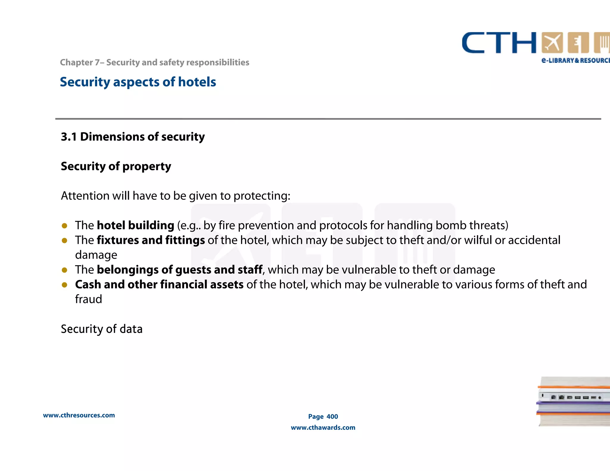 www.cthresources.com 
Page 400 
www.cthawards.com 
Chapter 7– Security and safety responsibilities 
Security aspects of hotels 
3.1 Dimensions of security 
Security of property 
Attention will have to be given to protecting: 
● The hotel building (e.g.. by fire prevention and protocols for handling bomb threats) 
● The fixtures and fittings of the hotel, which may be subject to theft and/or wilful or accidental 
damage 
● The belongings of guests and staff, which may be vulnerable to theft or damage 
● Cash and other financial assets of the hotel, which may be vulnerable to various forms of theft and 
fraud 
Security of data 
 