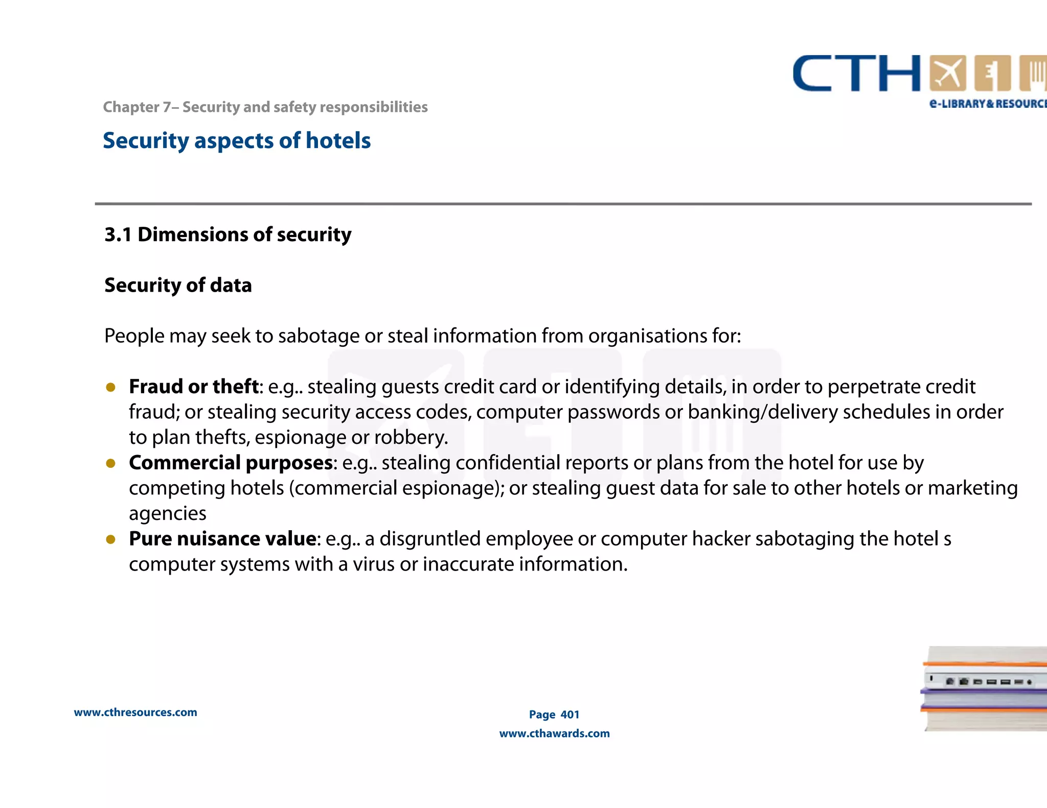 www.cthresources.com 
Page 401 
www.cthawards.com 
Chapter 7– Security and safety responsibilities 
Security aspects of hotels 
3.1 Dimensions of security 
Security of data 
People may seek to sabotage or steal information from organisations for: 
● Fraud or theft: e.g.. stealing guests credit card or identifying details, in order to perpetrate credit 
fraud; or stealing security access codes, computer passwords or banking/delivery schedules in order 
to plan thefts, espionage or robbery. 
● Commercial purposes: e.g.. stealing confidential reports or plans from the hotel for use by 
competing hotels (commercial espionage); or stealing guest data for sale to other hotels or marketing 
agencies 
● Pure nuisance value: e.g.. a disgruntled employee or computer hacker sabotaging the hotel s 
computer systems with a virus or inaccurate information. 
 