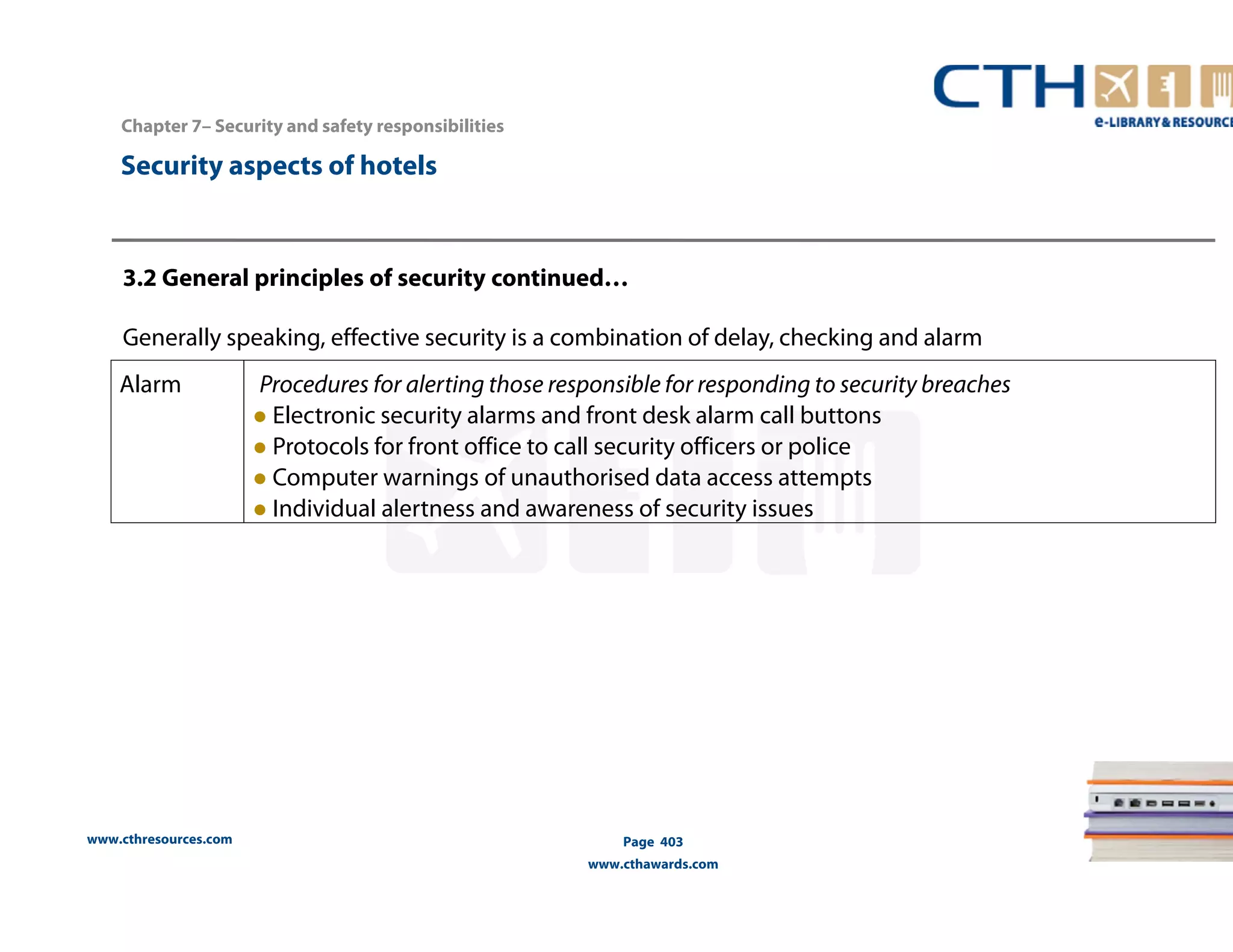 3.2 General principles of security continued… 
Generally speaking, effective security is a combination of delay, checking and alarm 
www.cthresources.com 
Page 403 
www.cthawards.com 
Chapter 7– Security and safety responsibilities 
Security aspects of hotels 
Alarm Procedures for alerting those responsible for responding to security breaches 
● Electronic security alarms and front desk alarm call buttons 
● Protocols for front office to call security officers or police 
● Computer warnings of unauthorised data access attempts 
● Individual alertness and awareness of security issues 
 
