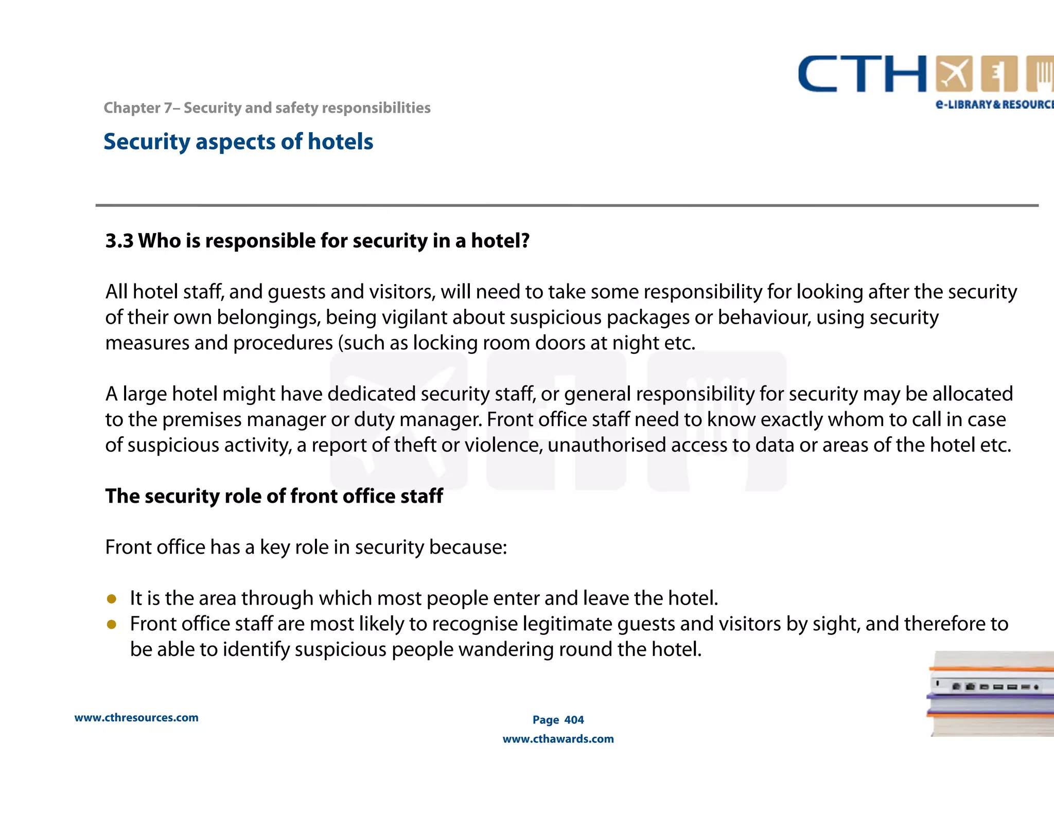 www.cthresources.com 
Page 404 
www.cthawards.com 
Chapter 7– Security and safety responsibilities 
Security aspects of hotels 
3.3 Who is responsible for security in a hotel? 
All hotel staff, and guests and visitors, will need to take some responsibility for looking after the security 
of their own belongings, being vigilant about suspicious packages or behaviour, using security 
measures and procedures (such as locking room doors at night etc. 
A large hotel might have dedicated security staff, or general responsibility for security may be allocated 
to the premises manager or duty manager. Front office staff need to know exactly whom to call in case 
of suspicious activity, a report of theft or violence, unauthorised access to data or areas of the hotel etc. 
The security role of front office staff 
Front office has a key role in security because: 
● It is the area through which most people enter and leave the hotel. 
● Front office staff are most likely to recognise legitimate guests and visitors by sight, and therefore to 
be able to identify suspicious people wandering round the hotel. 
 