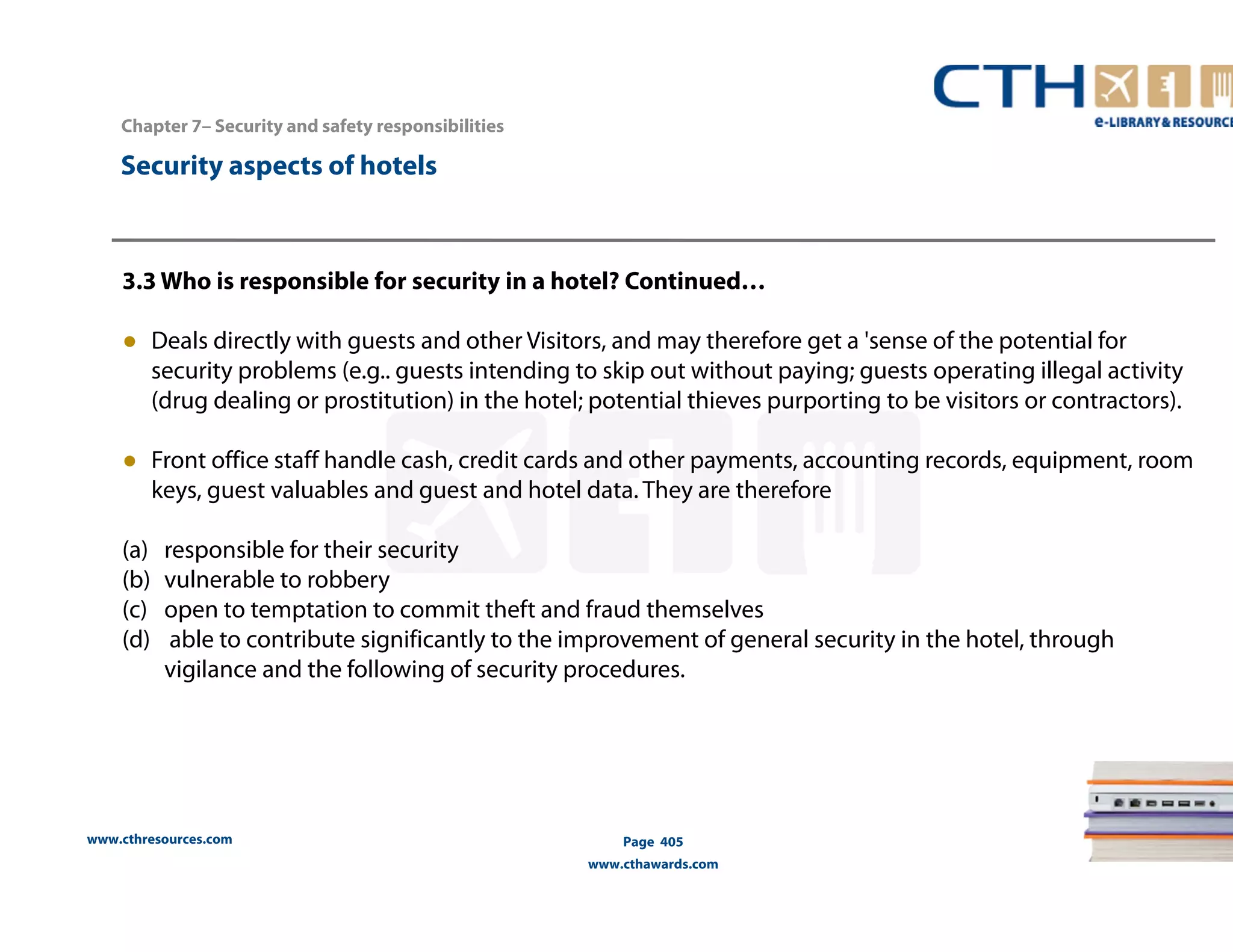 www.cthresources.com 
Page 405 
www.cthawards.com 
Chapter 7– Security and safety responsibilities 
Security aspects of hotels 
3.3 Who is responsible for security in a hotel? Continued… 
● Deals directly with guests and other Visitors, and may therefore get a 'sense of the potential for 
security problems (e.g.. guests intending to skip out without paying; guests operating illegal activity 
(drug dealing or prostitution) in the hotel; potential thieves purporting to be visitors or contractors). 
● Front office staff handle cash, credit cards and other payments, accounting records, equipment, room 
keys, guest valuables and guest and hotel data. They are therefore 
(a) responsible for their security 
(b) vulnerable to robbery 
(c) open to temptation to commit theft and fraud themselves 
(d) able to contribute significantly to the improvement of general security in the hotel, through 
vigilance and the following of security procedures. 
 