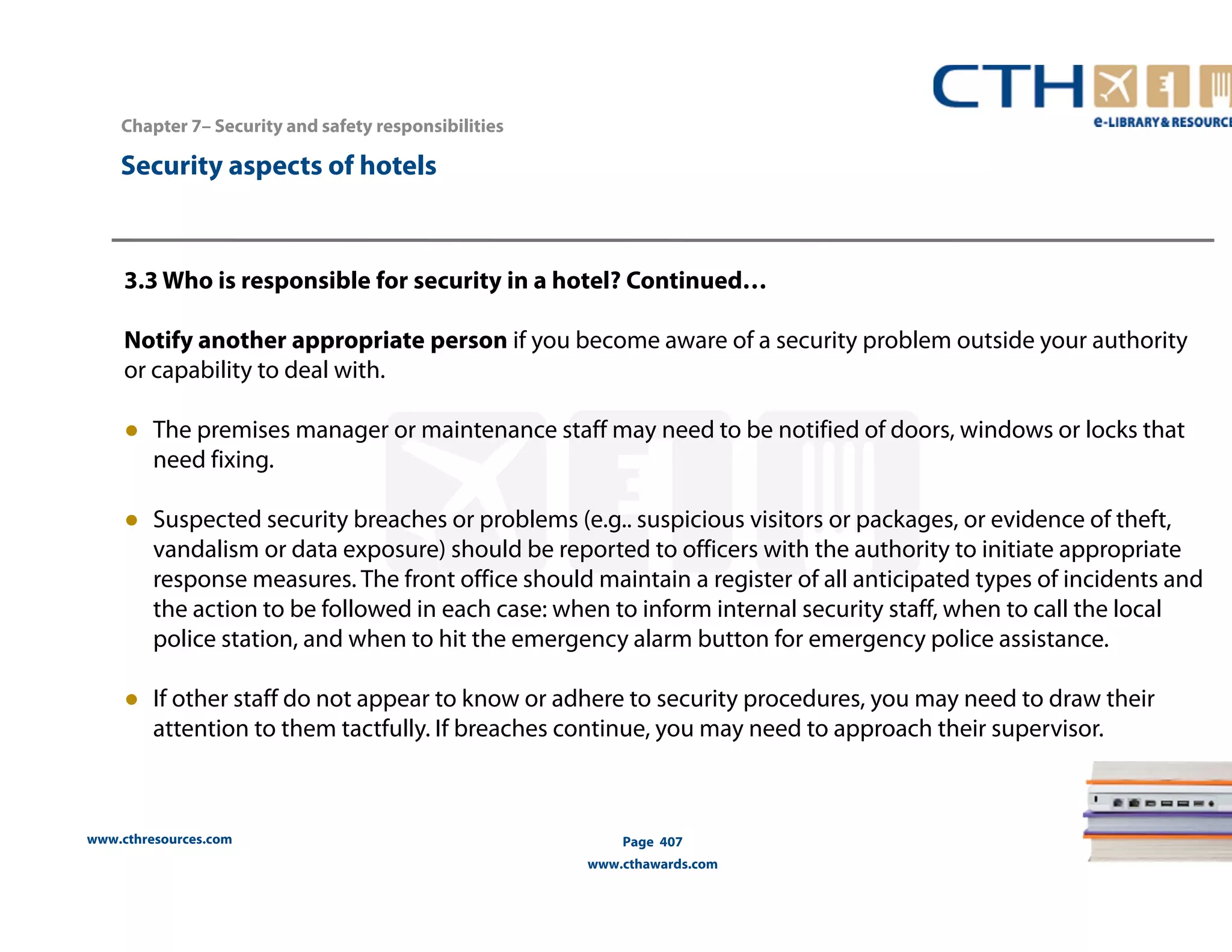 www.cthresources.com 
Page 407 
www.cthawards.com 
Chapter 7– Security and safety responsibilities 
Security aspects of hotels 
3.3 Who is responsible for security in a hotel? Continued… 
Notify another appropriate person if you become aware of a security problem outside your authority 
or capability to deal with. 
● The premises manager or maintenance staff may need to be notified of doors, windows or locks that 
need fixing. 
● Suspected security breaches or problems (e.g.. suspicious visitors or packages, or evidence of theft, 
vandalism or data exposure) should be reported to officers with the authority to initiate appropriate 
response measures. The front office should maintain a register of all anticipated types of incidents and 
the action to be followed in each case: when to inform internal security staff, when to call the local 
police station, and when to hit the emergency alarm button for emergency police assistance. 
● If other staff do not appear to know or adhere to security procedures, you may need to draw their 
attention to them tactfully. If breaches continue, you may need to approach their supervisor. 
 