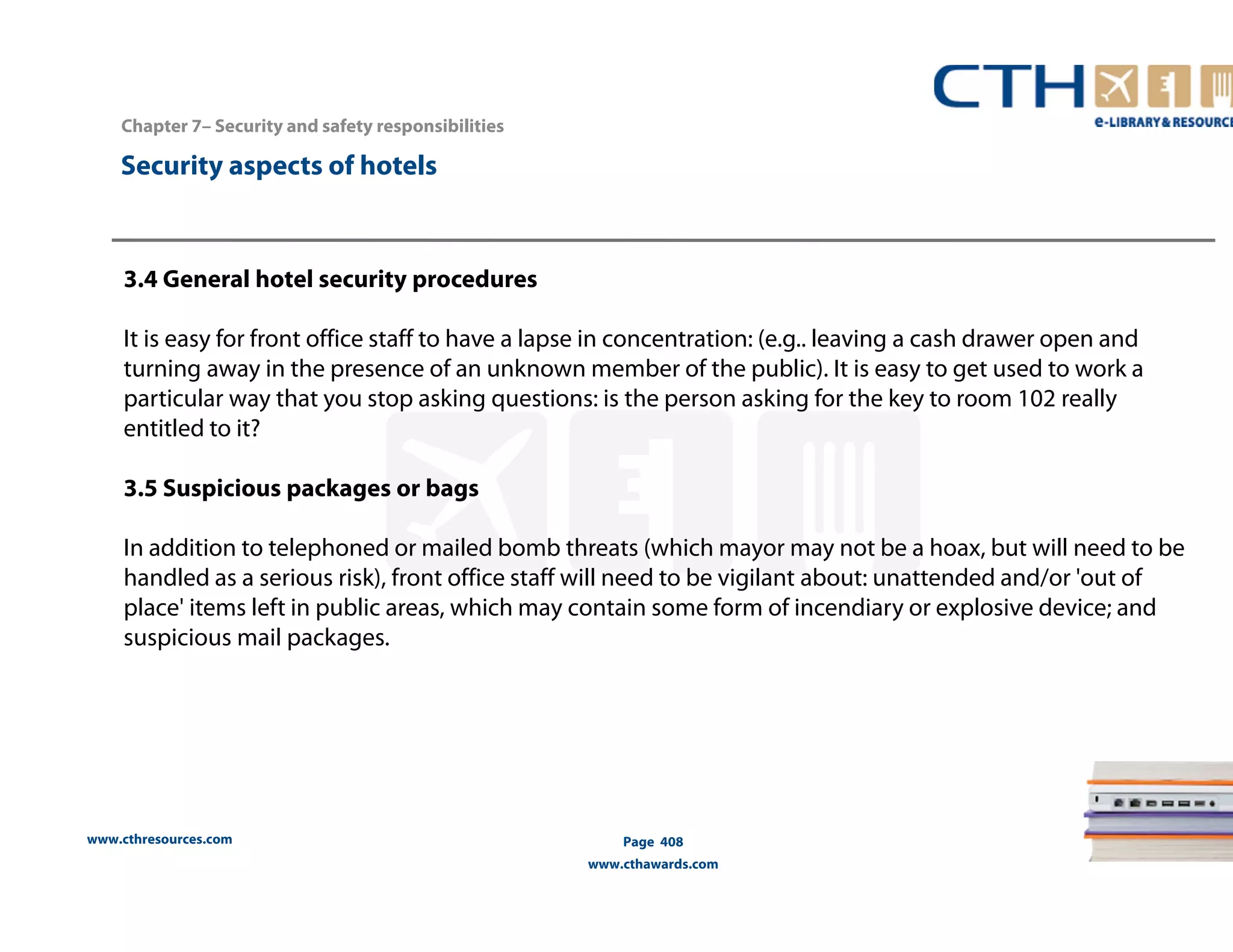 www.cthresources.com 
Page 408 
www.cthawards.com 
Chapter 7– Security and safety responsibilities 
Security aspects of hotels 
3.4 General hotel security procedures 
It is easy for front office staff to have a lapse in concentration: (e.g.. leaving a cash drawer open and 
turning away in the presence of an unknown member of the public). It is easy to get used to work a 
particular way that you stop asking questions: is the person asking for the key to room 102 really 
entitled to it? 
3.5 Suspicious packages or bags 
In addition to telephoned or mailed bomb threats (which mayor may not be a hoax, but will need to be 
handled as a serious risk), front office staff will need to be vigilant about: unattended and/or 'out of 
place' items left in public areas, which may contain some form of incendiary or explosive device; and 
suspicious mail packages. 
 