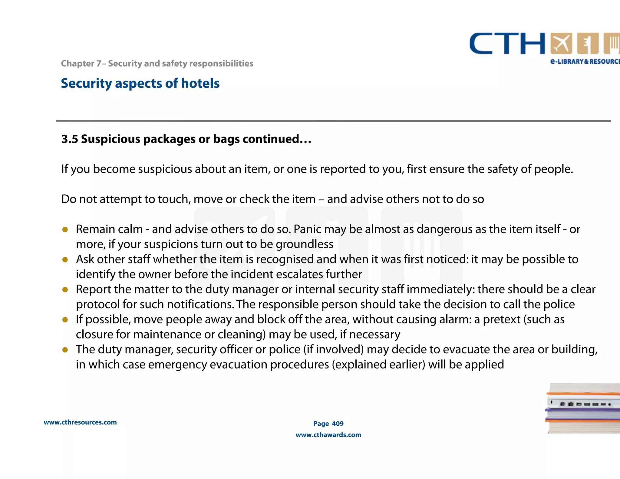 www.cthresources.com 
Page 409 
www.cthawards.com 
Chapter 7– Security and safety responsibilities 
Security aspects of hotels 
3.5 Suspicious packages or bags continued… 
If you become suspicious about an item, or one is reported to you, first ensure the safety of people. 
Do not attempt to touch, move or check the item – and advise others not to do so 
● Remain calm - and advise others to do so. Panic may be almost as dangerous as the item itself - or 
more, if your suspicions turn out to be groundless 
● Ask other staff whether the item is recognised and when it was first noticed: it may be possible to 
identify the owner before the incident escalates further 
● Report the matter to the duty manager or internal security staff immediately: there should be a clear 
protocol for such notifications. The responsible person should take the decision to call the police 
● If possible, move people away and block off the area, without causing alarm: a pretext (such as 
closure for maintenance or cleaning) may be used, if necessary 
● The duty manager, security officer or police (if involved) may decide to evacuate the area or building, 
in which case emergency evacuation procedures (explained earlier) will be applied 
 