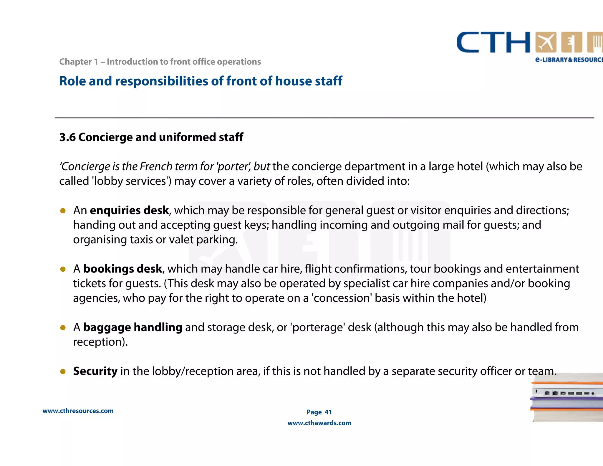 Chapter 1 – Introduction to front office operations 
Role and responsibilities of front of house staff 
3.6 Concierge and uniformed staff 
‘Concierge is the French term for 'porter', but the concierge department in a large hotel (which may also be 
called 'lobby services') may cover a variety of roles, often divided into: 
● An enquiries desk, which may be responsible for general guest or visitor enquiries and directions; 
handing out and accepting guest keys; handling incoming and outgoing mail for guests; and 
organising taxis or valet parking. 
● A bookings desk, which may handle car hire, flight confirmations, tour bookings and entertainment 
tickets for guests. (This desk may also be operated by specialist car hire companies and/or booking 
agencies, who pay for the right to operate on a 'concession' basis within the hotel) 
● A baggage handling and storage desk, or 'porterage' desk (although this may also be handled from 
reception). 
● Security in the lobby/reception area, if this is not handled by a separate security officer or team. 
www.cthresources.com 
Page 41 
www.cthawards.com 
 
