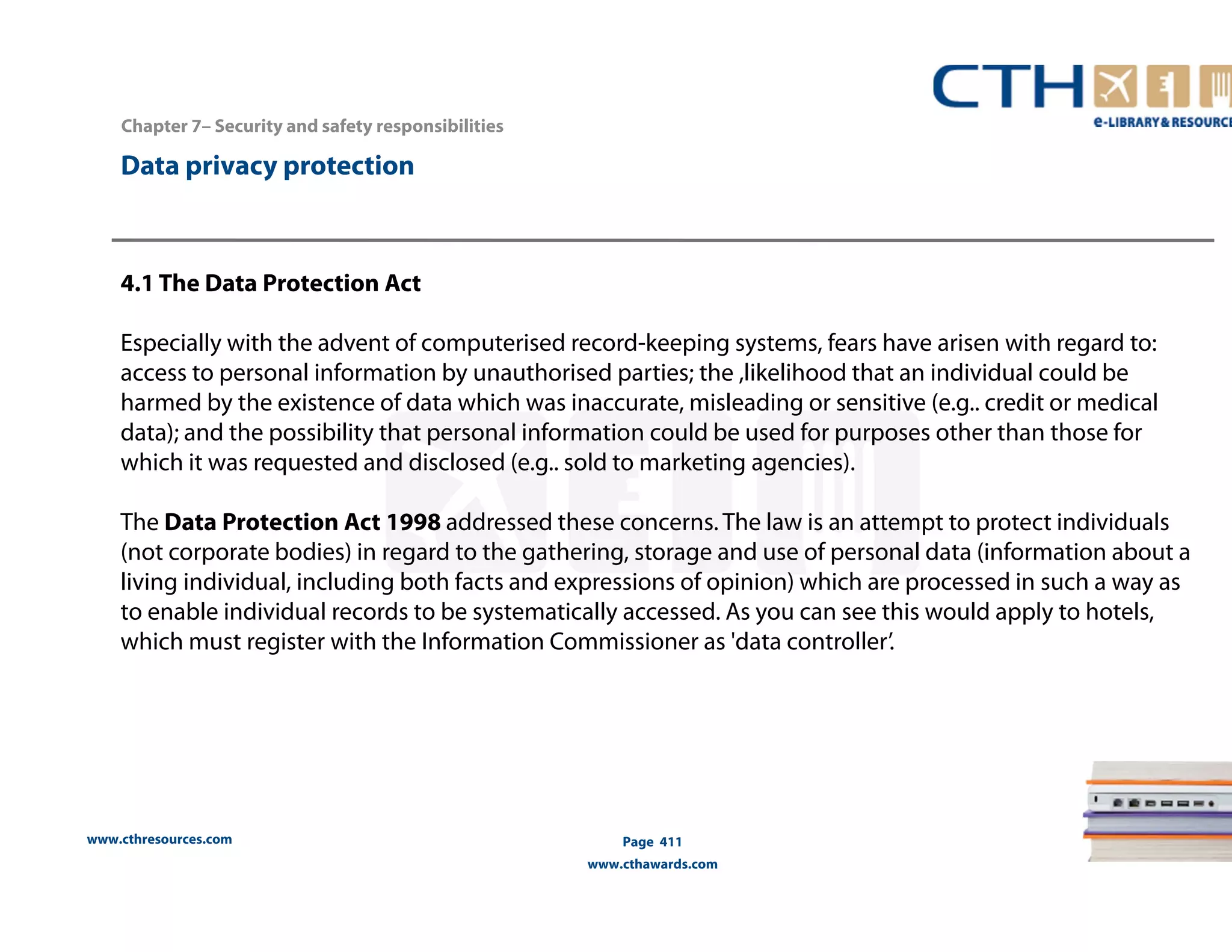 www.cthresources.com 
Page 411 
www.cthawards.com 
Chapter 7– Security and safety responsibilities 
Data privacy protection 
4.1 The Data Protection Act 
Especially with the advent of computerised record-keeping systems, fears have arisen with regard to: 
access to personal information by unauthorised parties; the ,likelihood that an individual could be 
harmed by the existence of data which was inaccurate, misleading or sensitive (e.g.. credit or medical 
data); and the possibility that personal information could be used for purposes other than those for 
which it was requested and disclosed (e.g.. sold to marketing agencies). 
The Data Protection Act 1998 addressed these concerns. The law is an attempt to protect individuals 
(not corporate bodies) in regard to the gathering, storage and use of personal data (information about a 
living individual, including both facts and expressions of opinion) which are processed in such a way as 
to enable individual records to be systematically accessed. As you can see this would apply to hotels, 
which must register with the Information Commissioner as 'data controller’. 
 