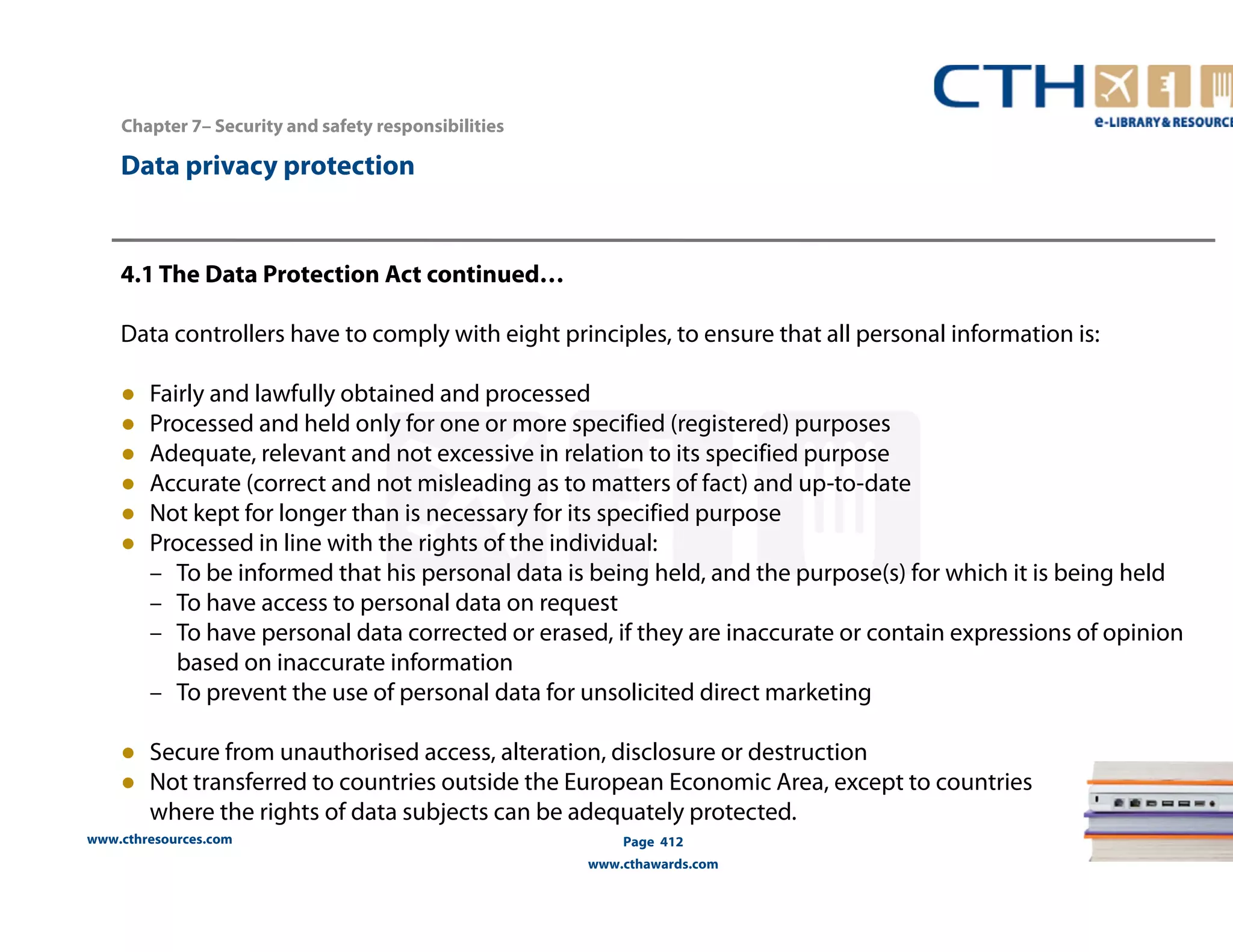 www.cthresources.com 
Page 412 
www.cthawards.com 
Chapter 7– Security and safety responsibilities 
Data privacy protection 
4.1 The Data Protection Act continued… 
Data controllers have to comply with eight principles, to ensure that all personal information is: 
● Fairly and lawfully obtained and processed 
● Processed and held only for one or more specified (registered) purposes 
● Adequate, relevant and not excessive in relation to its specified purpose 
● Accurate (correct and not misleading as to matters of fact) and up-to-date 
● Not kept for longer than is necessary for its specified purpose 
● Processed in line with the rights of the individual: 
– To be informed that his personal data is being held, and the purpose(s) for which it is being held 
– To have access to personal data on request 
– To have personal data corrected or erased, if they are inaccurate or contain expressions of opinion 
based on inaccurate information 
– To prevent the use of personal data for unsolicited direct marketing 
● Secure from unauthorised access, alteration, disclosure or destruction 
● Not transferred to countries outside the European Economic Area, except to countries 
where the rights of data subjects can be adequately protected. 
 